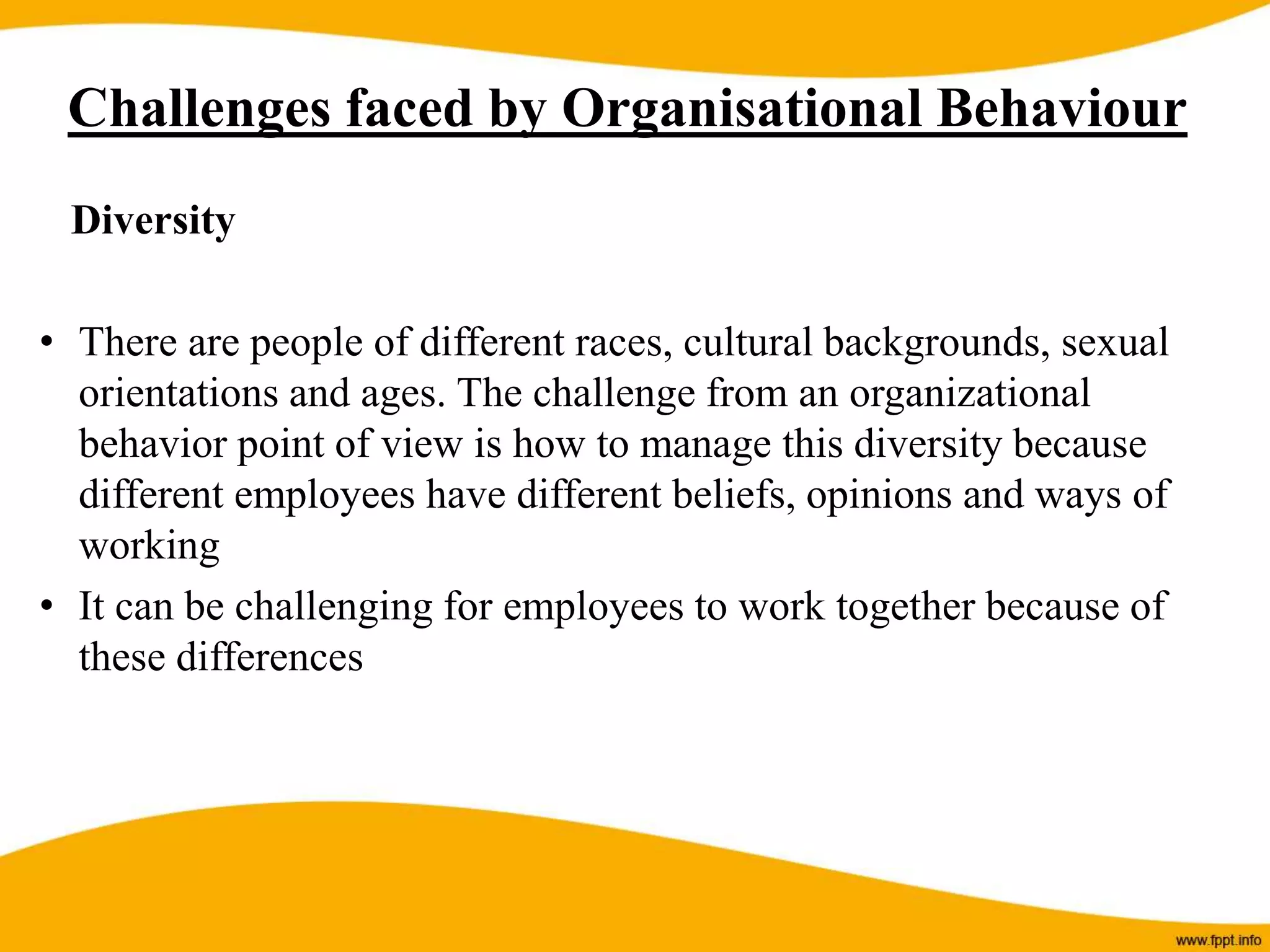 Diversity
• There are people of different races, cultural backgrounds, sexual
orientations and ages. The challenge from an organizational
behavior point of view is how to manage this diversity because
different employees have different beliefs, opinions and ways of
working
• It can be challenging for employees to work together because of
these differences
Challenges faced by Organisational Behaviour
 