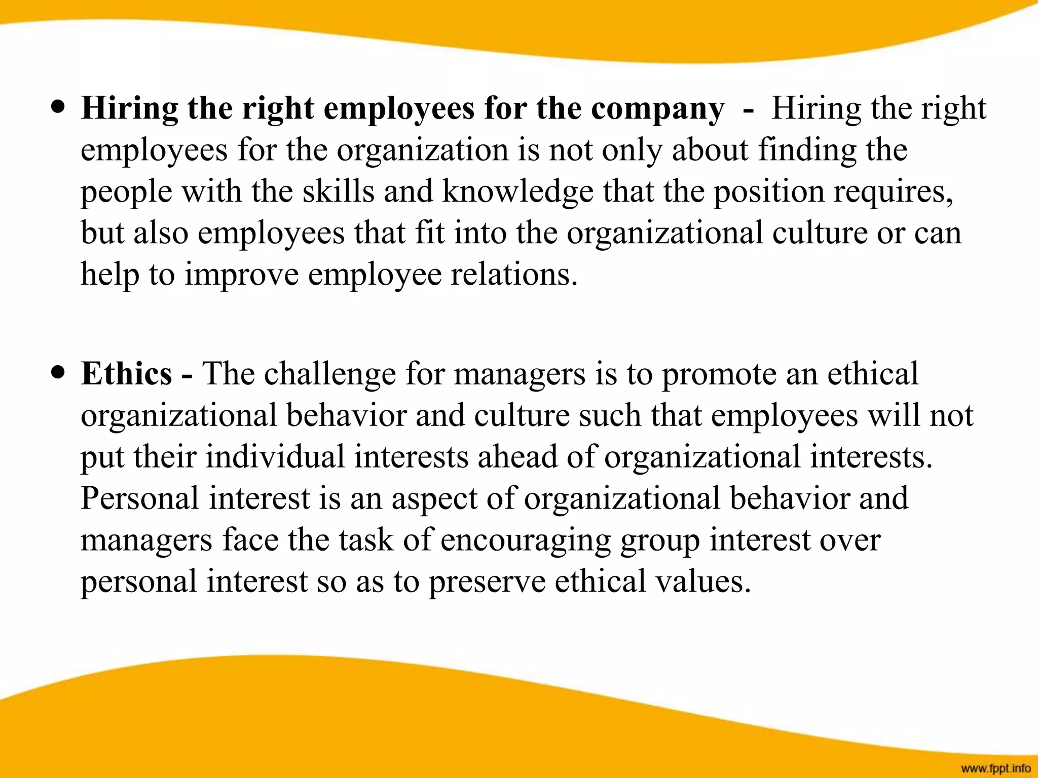  Hiring the right employees for the company - Hiring the right
employees for the organization is not only about finding the
people with the skills and knowledge that the position requires,
but also employees that fit into the organizational culture or can
help to improve employee relations.
 Ethics - The challenge for managers is to promote an ethical
organizational behavior and culture such that employees will not
put their individual interests ahead of organizational interests.
Personal interest is an aspect of organizational behavior and
managers face the task of encouraging group interest over
personal interest so as to preserve ethical values.
 