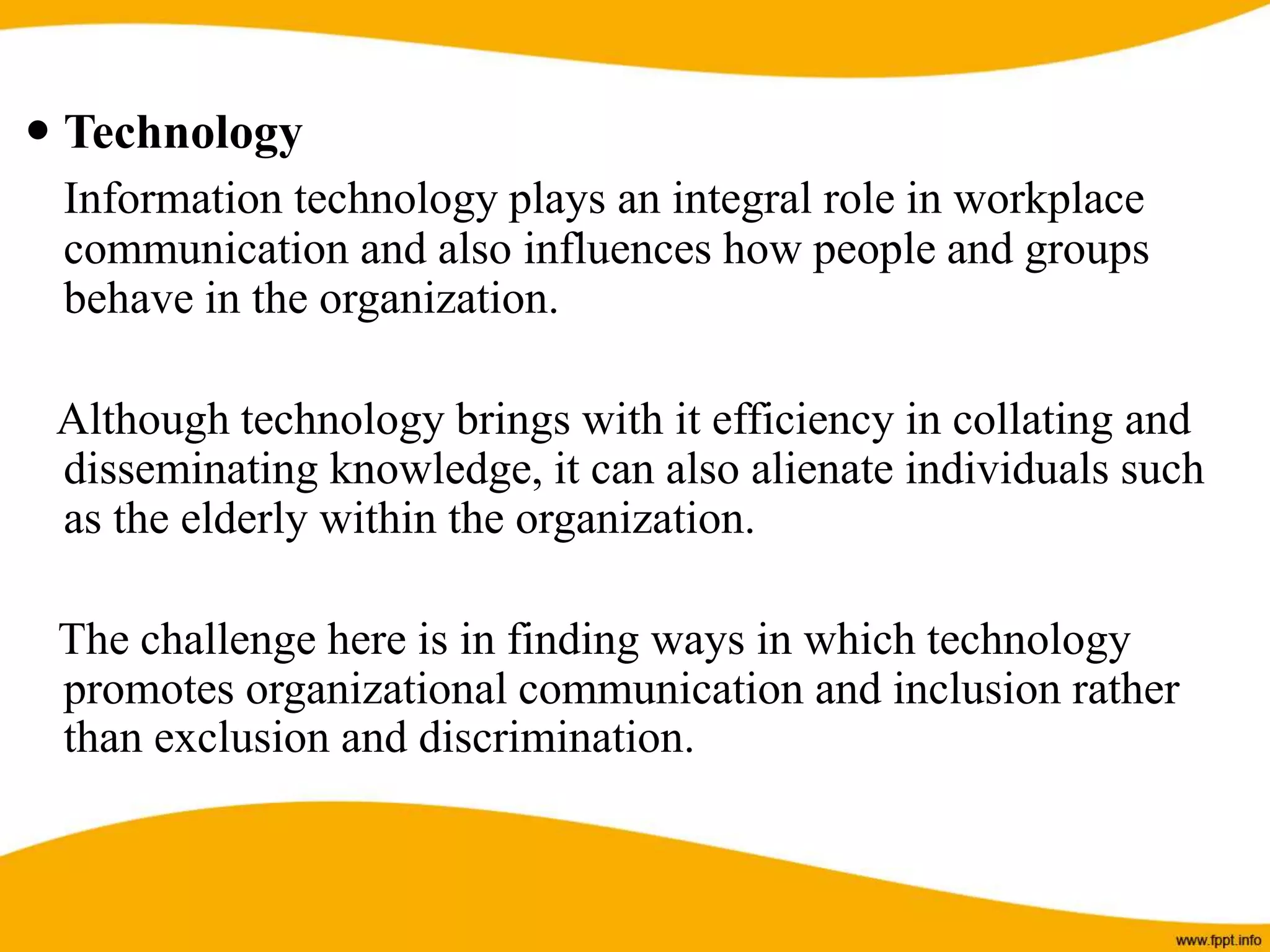  Technology
Information technology plays an integral role in workplace
communication and also influences how people and groups
behave in the organization.
Although technology brings with it efficiency in collating and
disseminating knowledge, it can also alienate individuals such
as the elderly within the organization.
The challenge here is in finding ways in which technology
promotes organizational communication and inclusion rather
than exclusion and discrimination.
 