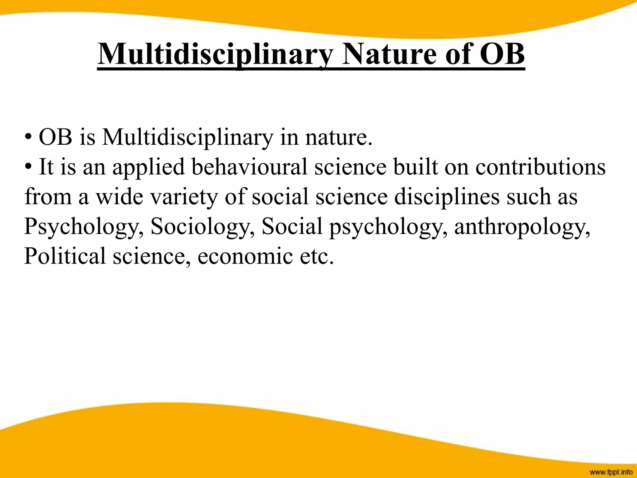Multidisciplinary Nature of OB
• OB is Multidisciplinary in nature.
• It is an applied behavioural science built on contributions
from a wide variety of social science disciplines such as
Psychology, Sociology, Social psychology, anthropology,
Political science, economic etc.
 