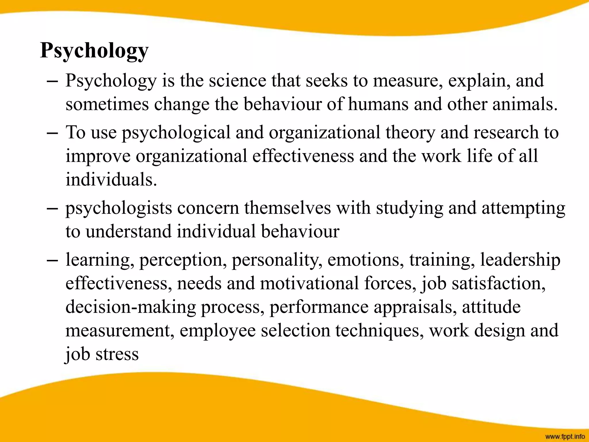 Psychology
– Psychology is the science that seeks to measure, explain, and
sometimes change the behaviour of humans and other animals.
– To use psychological and organizational theory and research to
improve organizational effectiveness and the work life of all
individuals.
– psychologists concern themselves with studying and attempting
to understand individual behaviour
– learning, perception, personality, emotions, training, leadership
effectiveness, needs and motivational forces, job satisfaction,
decision-making process, performance appraisals, attitude
measurement, employee selection techniques, work design and
job stress
 