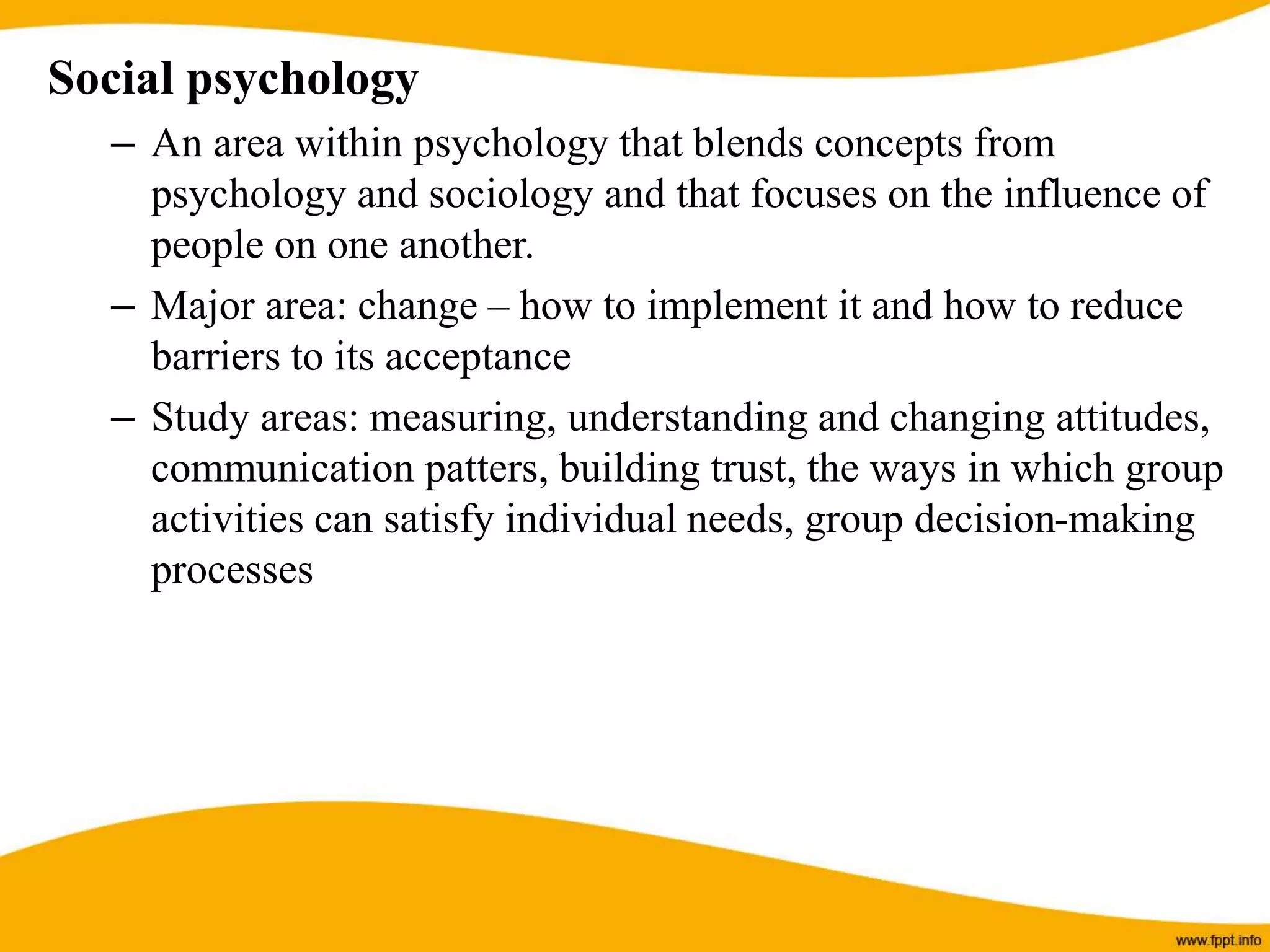 Social psychology
– An area within psychology that blends concepts from
psychology and sociology and that focuses on the influence of
people on one another.
– Major area: change – how to implement it and how to reduce
barriers to its acceptance
– Study areas: measuring, understanding and changing attitudes,
communication patters, building trust, the ways in which group
activities can satisfy individual needs, group decision-making
processes
 