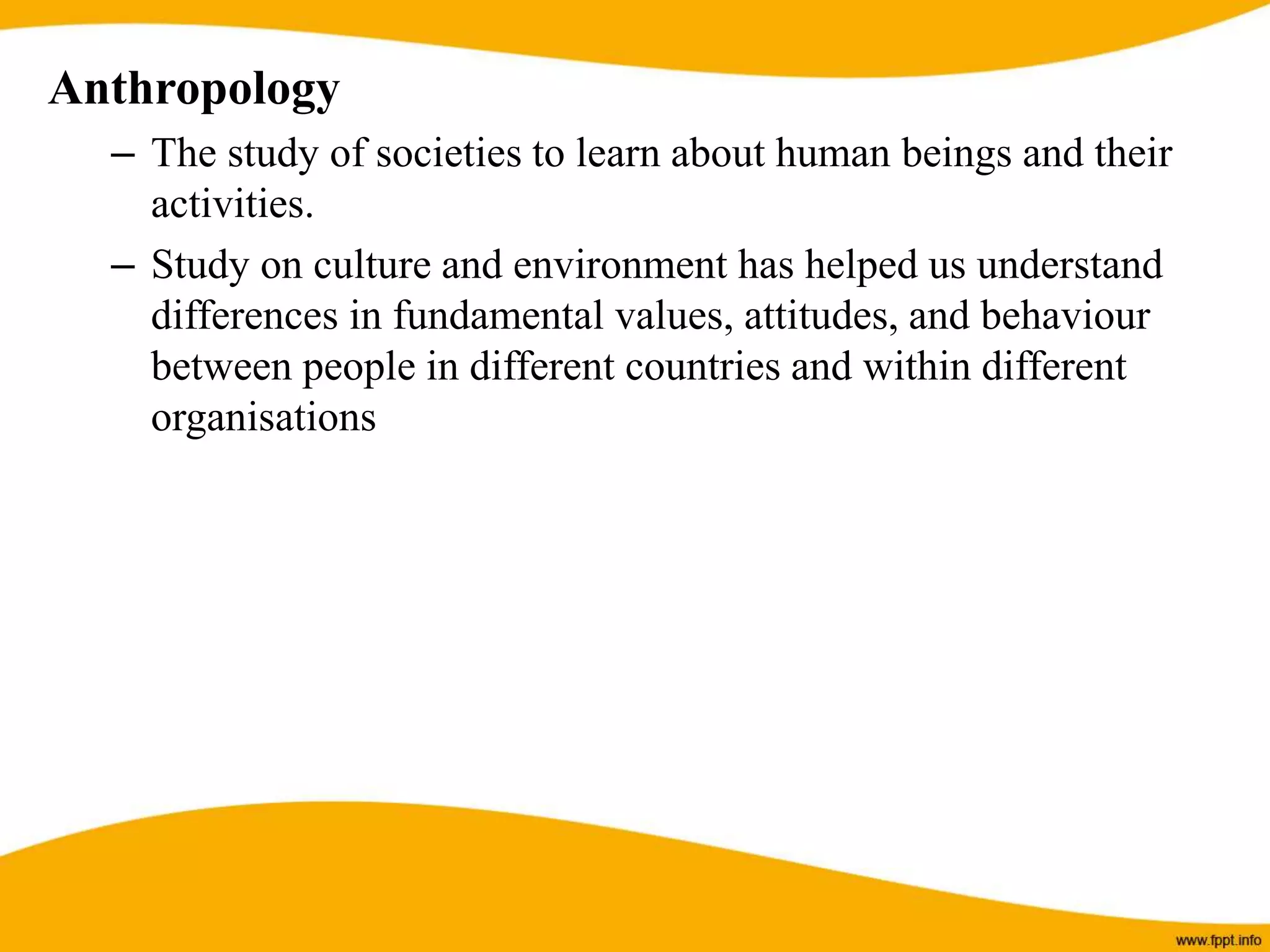 Anthropology
– The study of societies to learn about human beings and their
activities.
– Study on culture and environment has helped us understand
differences in fundamental values, attitudes, and behaviour
between people in different countries and within different
organisations
 