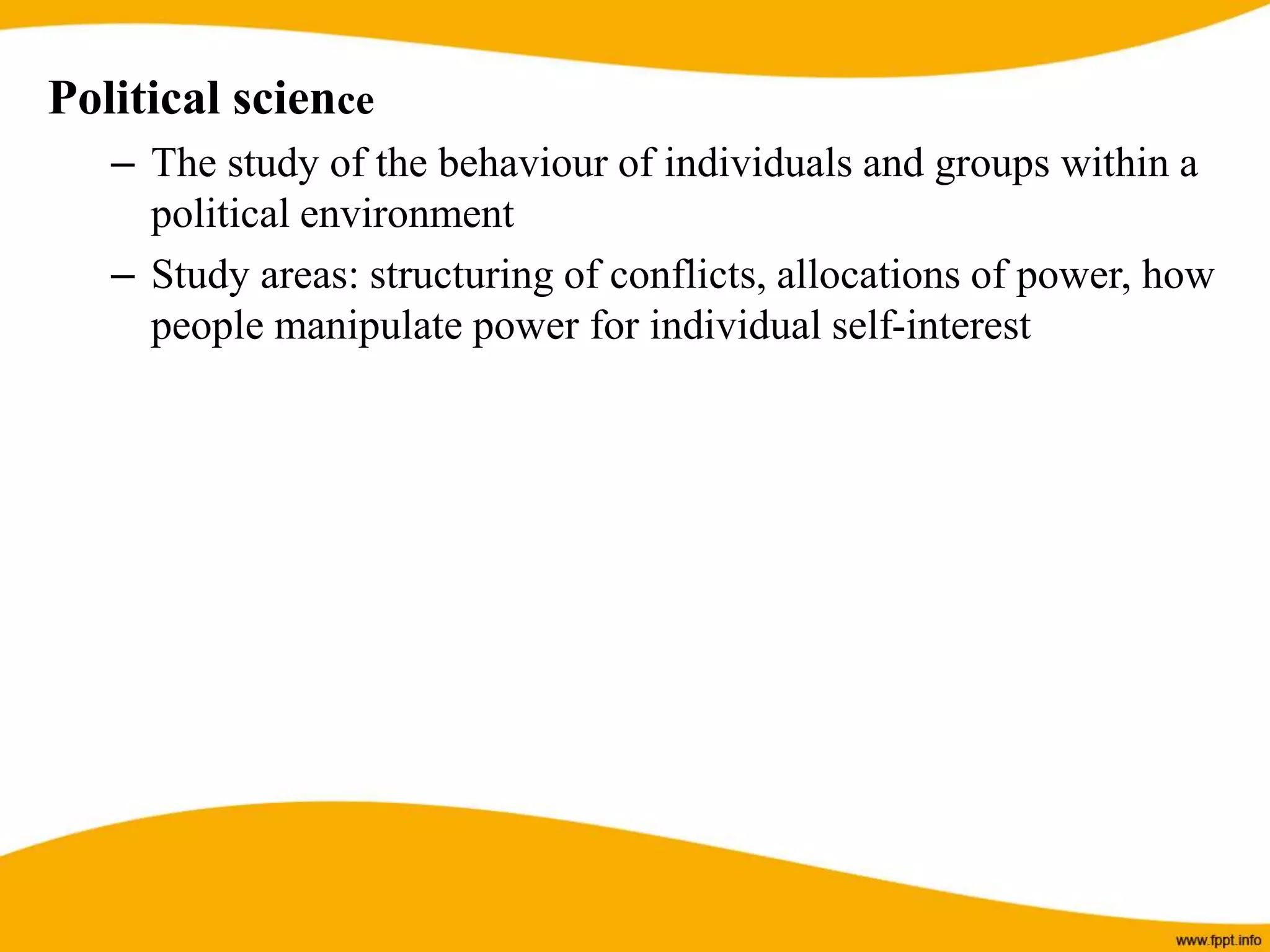 Political science
– The study of the behaviour of individuals and groups within a
political environment
– Study areas: structuring of conflicts, allocations of power, how
people manipulate power for individual self-interest
 