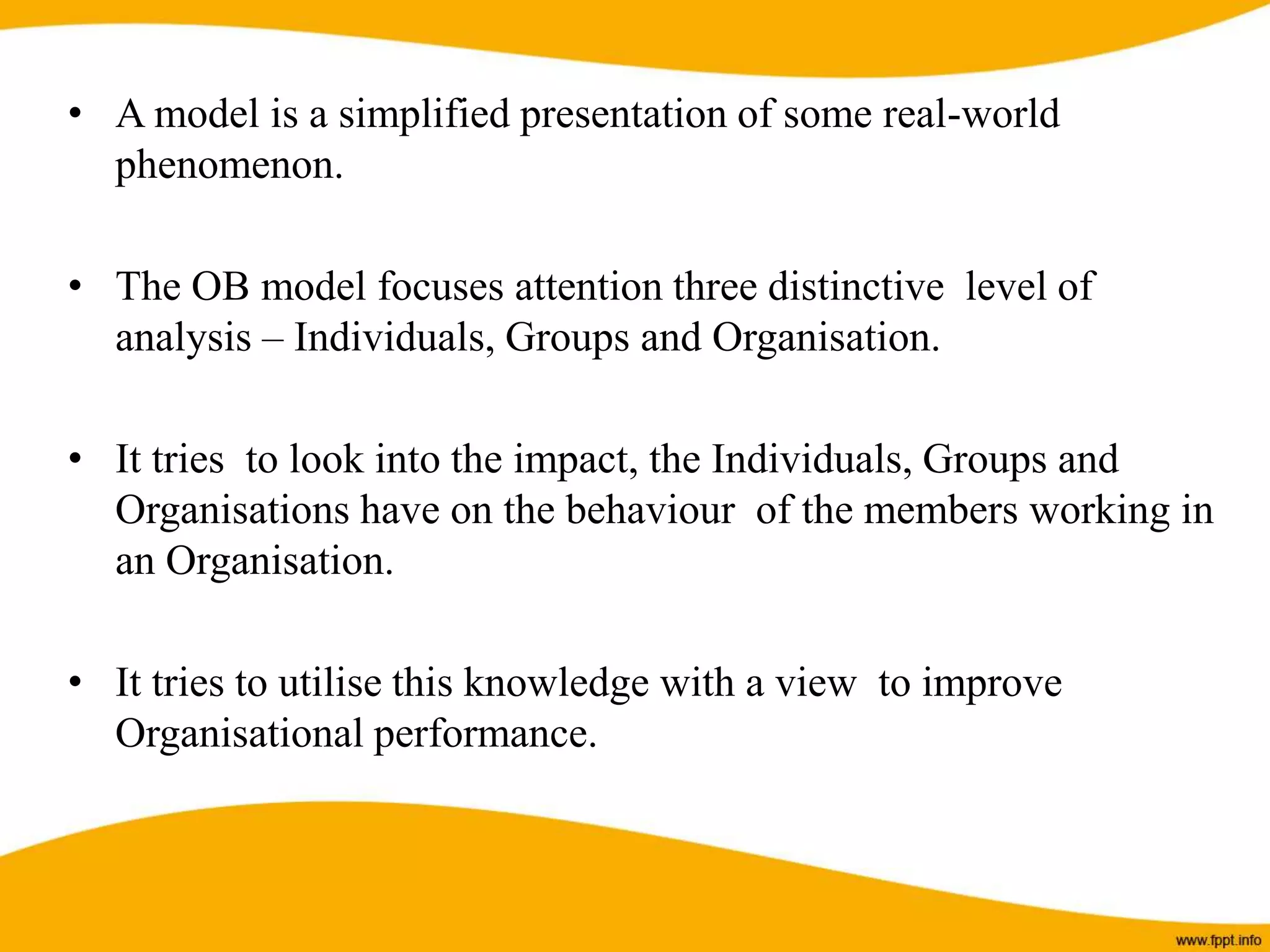 • A model is a simplified presentation of some real-world
phenomenon.
• The OB model focuses attention three distinctive level of
analysis – Individuals, Groups and Organisation.
• It tries to look into the impact, the Individuals, Groups and
Organisations have on the behaviour of the members working in
an Organisation.
• It tries to utilise this knowledge with a view to improve
Organisational performance.
 