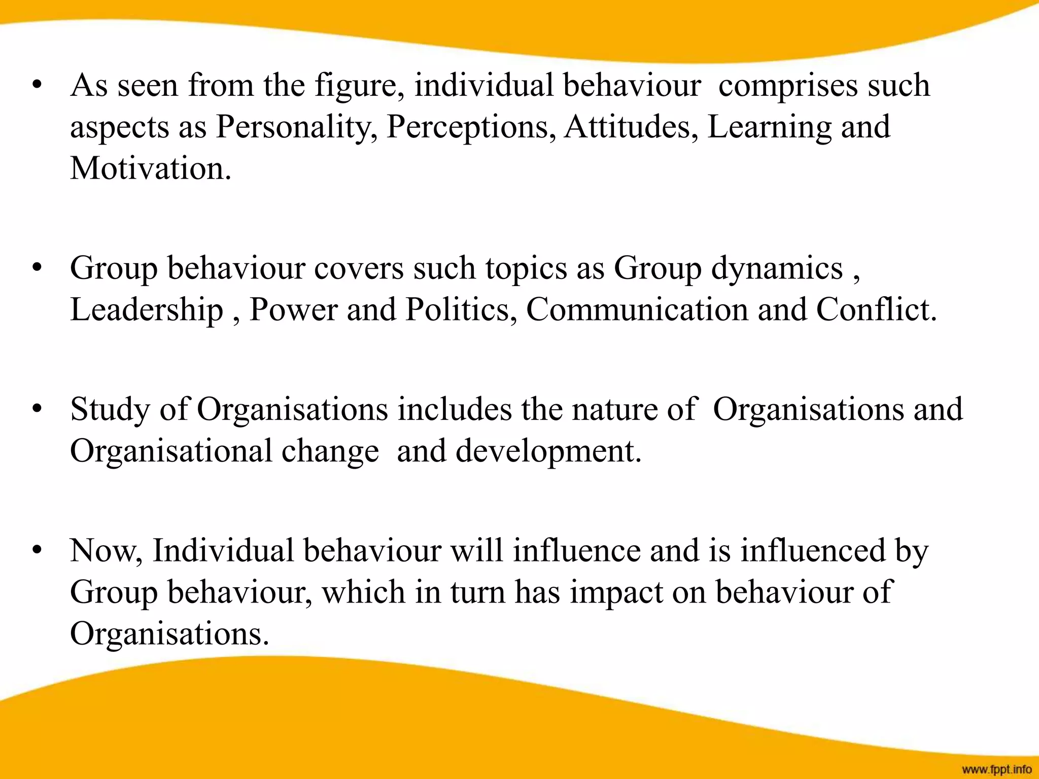 • As seen from the figure, individual behaviour comprises such
aspects as Personality, Perceptions, Attitudes, Learning and
Motivation.
• Group behaviour covers such topics as Group dynamics ,
Leadership , Power and Politics, Communication and Conflict.
• Study of Organisations includes the nature of Organisations and
Organisational change and development.
• Now, Individual behaviour will influence and is influenced by
Group behaviour, which in turn has impact on behaviour of
Organisations.
 
