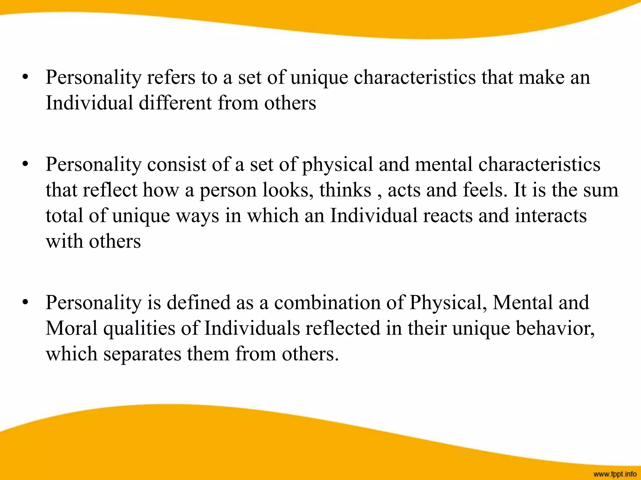 • Personality refers to a set of unique characteristics that make an
Individual different from others
• Personality consist of a set of physical and mental characteristics
that reflect how a person looks, thinks , acts and feels. It is the sum
total of unique ways in which an Individual reacts and interacts
with others
• Personality is defined as a combination of Physical, Mental and
Moral qualities of Individuals reflected in their unique behavior,
which separates them from others.
 