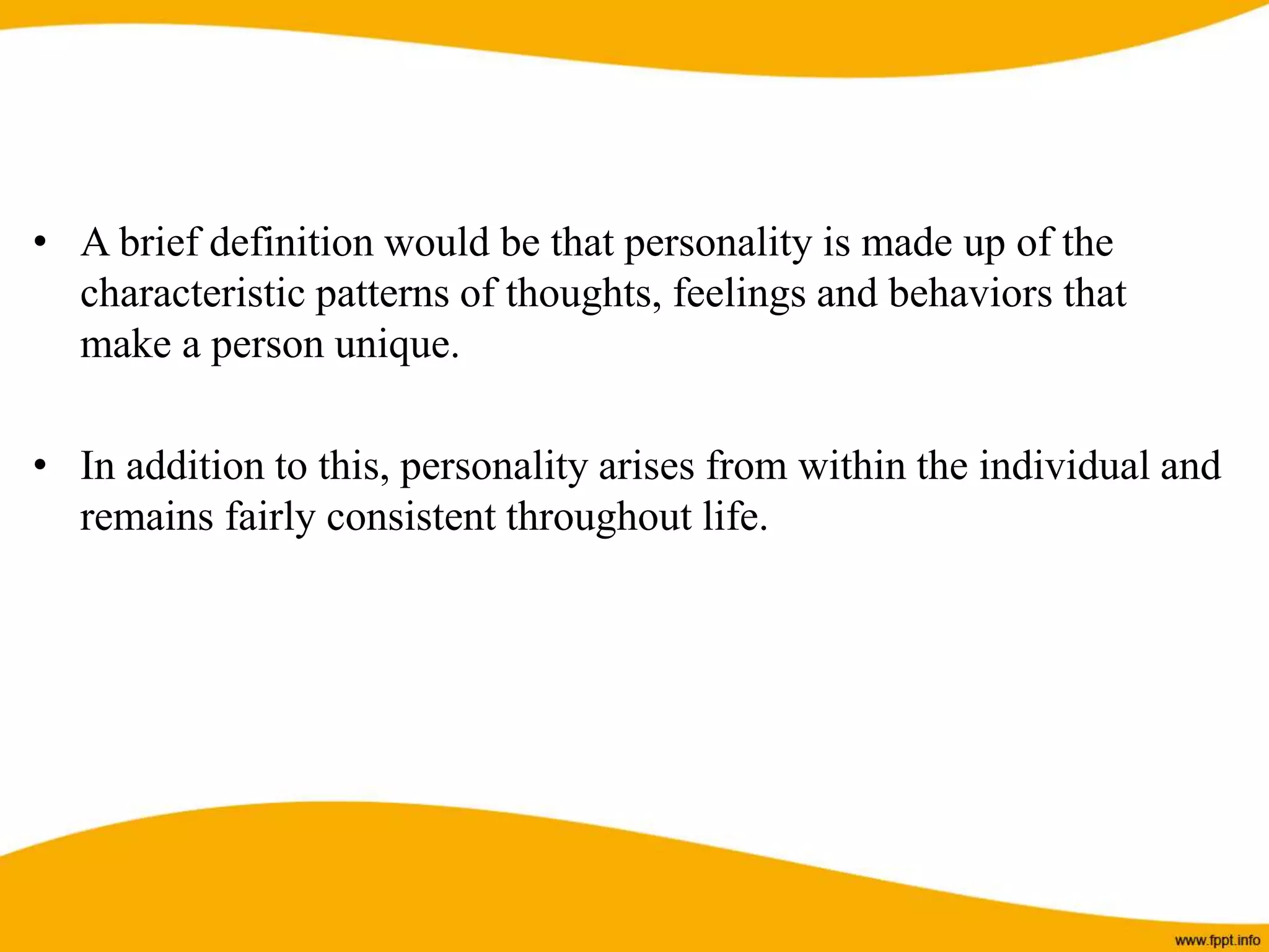 • A brief definition would be that personality is made up of the
characteristic patterns of thoughts, feelings and behaviors that
make a person unique.
• In addition to this, personality arises from within the individual and
remains fairly consistent throughout life.
 