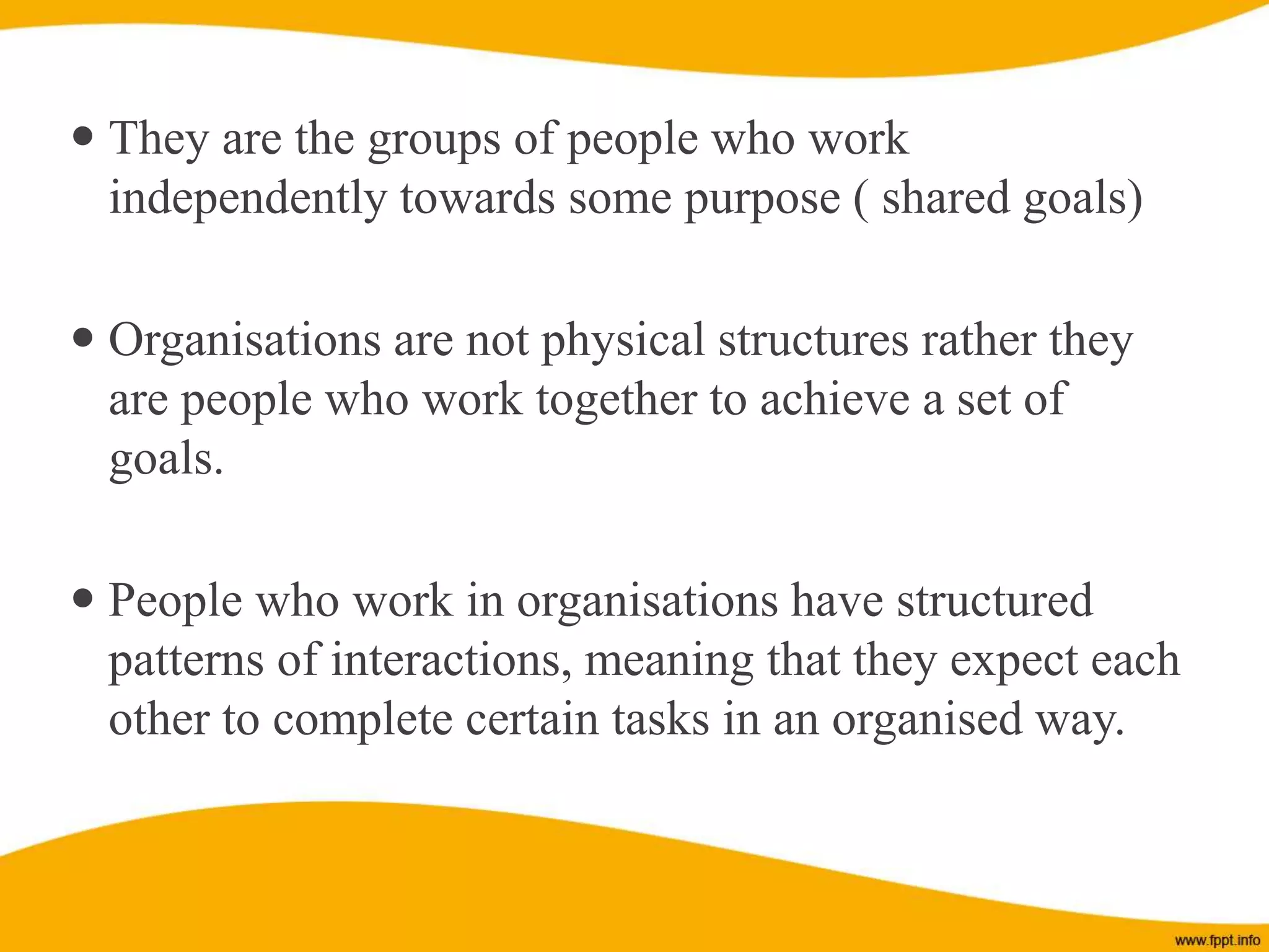  They are the groups of people who work
independently towards some purpose ( shared goals)
 Organisations are not physical structures rather they
are people who work together to achieve a set of
goals.
 People who work in organisations have structured
patterns of interactions, meaning that they expect each
other to complete certain tasks in an organised way.
 