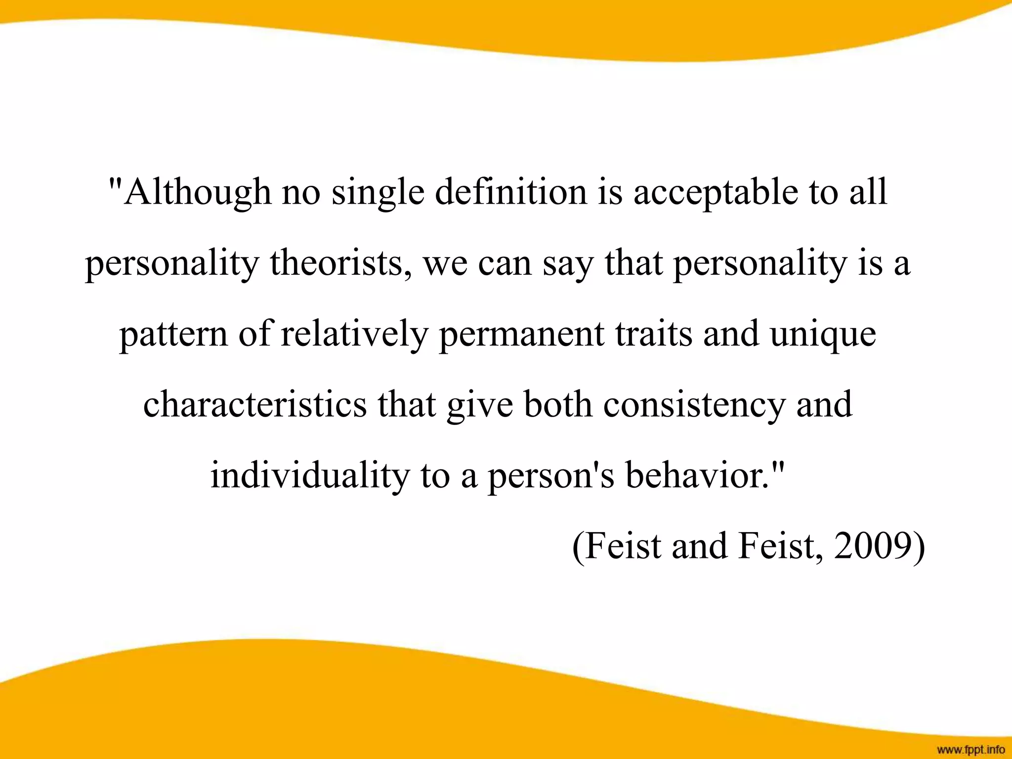 "Although no single definition is acceptable to all
personality theorists, we can say that personality is a
pattern of relatively permanent traits and unique
characteristics that give both consistency and
individuality to a person's behavior."
(Feist and Feist, 2009)
 