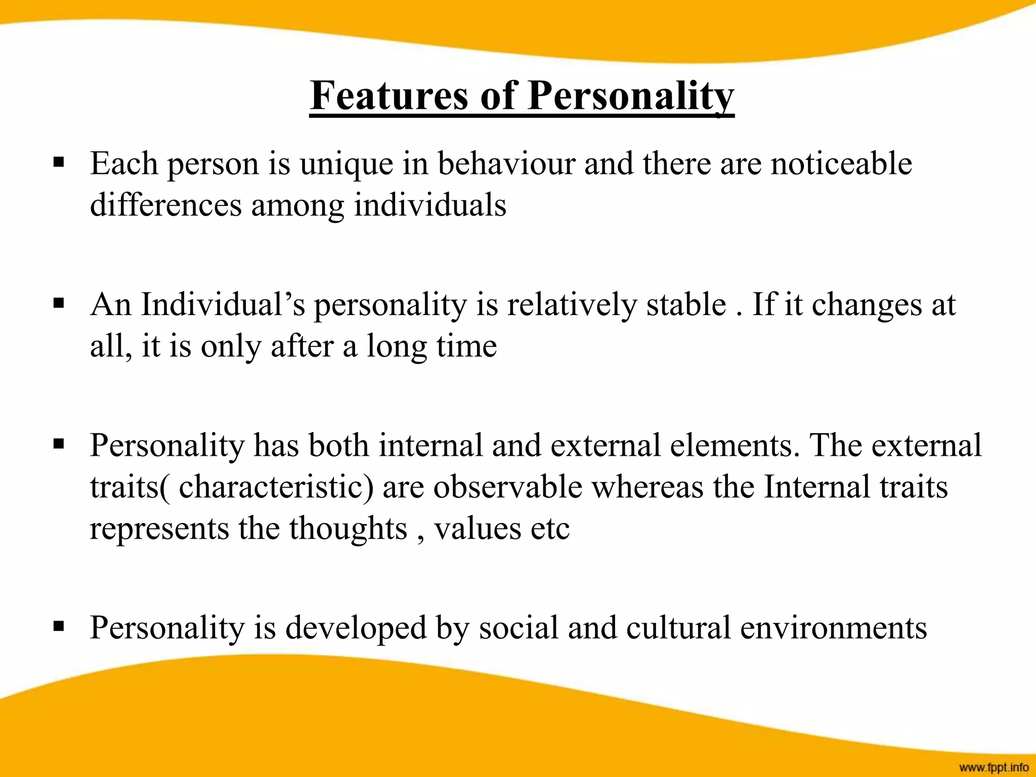  Each person is unique in behaviour and there are noticeable
differences among individuals
 An Individual’s personality is relatively stable . If it changes at
all, it is only after a long time
 Personality has both internal and external elements. The external
traits( characteristic) are observable whereas the Internal traits
represents the thoughts , values etc
 Personality is developed by social and cultural environments
Features of Personality
 