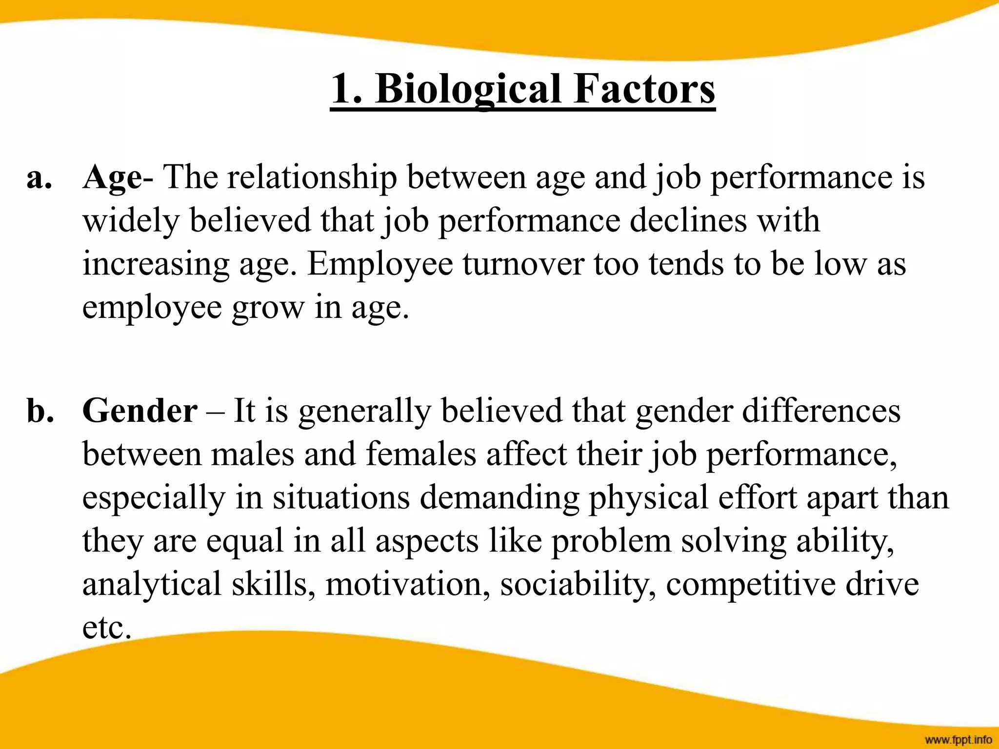 a. Age- The relationship between age and job performance is
widely believed that job performance declines with
increasing age. Employee turnover too tends to be low as
employee grow in age.
b. Gender – It is generally believed that gender differences
between males and females affect their job performance,
especially in situations demanding physical effort apart than
they are equal in all aspects like problem solving ability,
analytical skills, motivation, sociability, competitive drive
etc.
1. Biological Factors
 