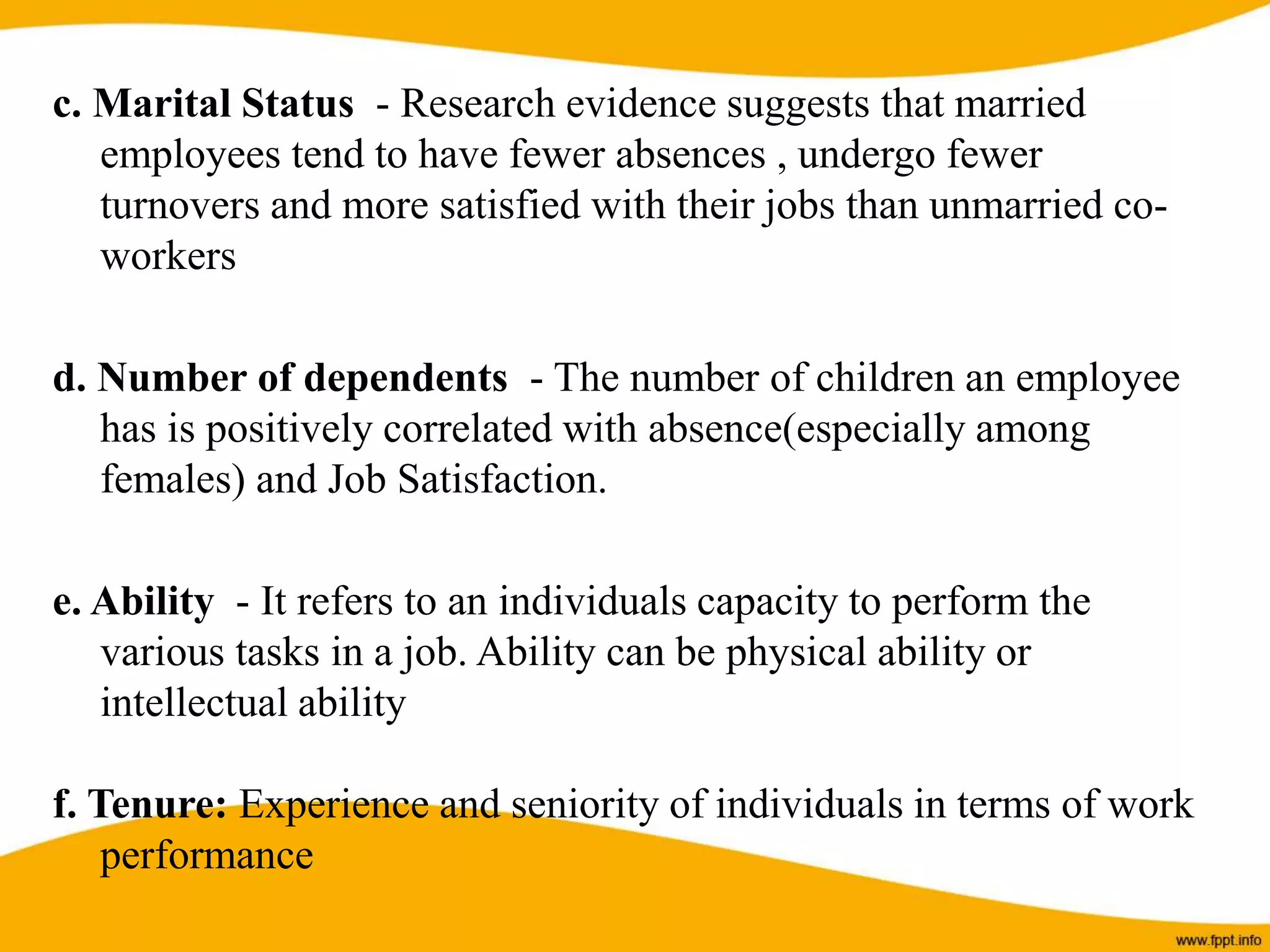 c. Marital Status - Research evidence suggests that married
employees tend to have fewer absences , undergo fewer
turnovers and more satisfied with their jobs than unmarried co-
workers
d. Number of dependents - The number of children an employee
has is positively correlated with absence(especially among
females) and Job Satisfaction.
e. Ability - It refers to an individuals capacity to perform the
various tasks in a job. Ability can be physical ability or
intellectual ability
f. Tenure: Experience and seniority of individuals in terms of work
performance
 