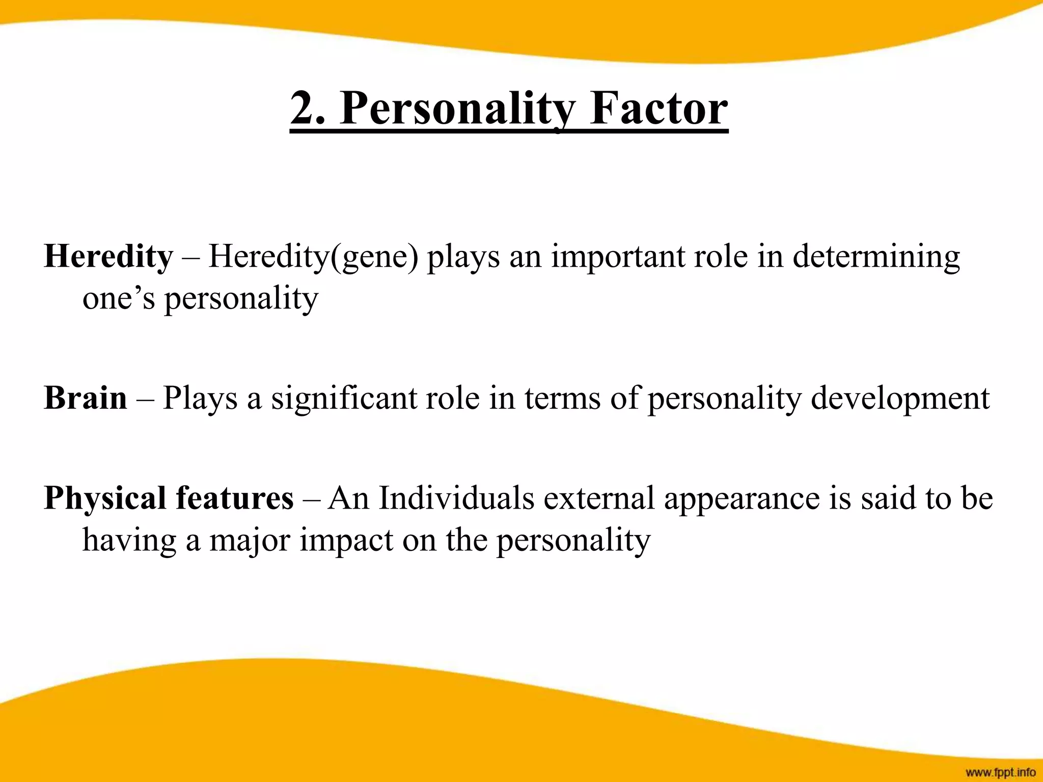 Heredity – Heredity(gene) plays an important role in determining
one’s personality
Brain – Plays a significant role in terms of personality development
Physical features – An Individuals external appearance is said to be
having a major impact on the personality
2. Personality Factor
 