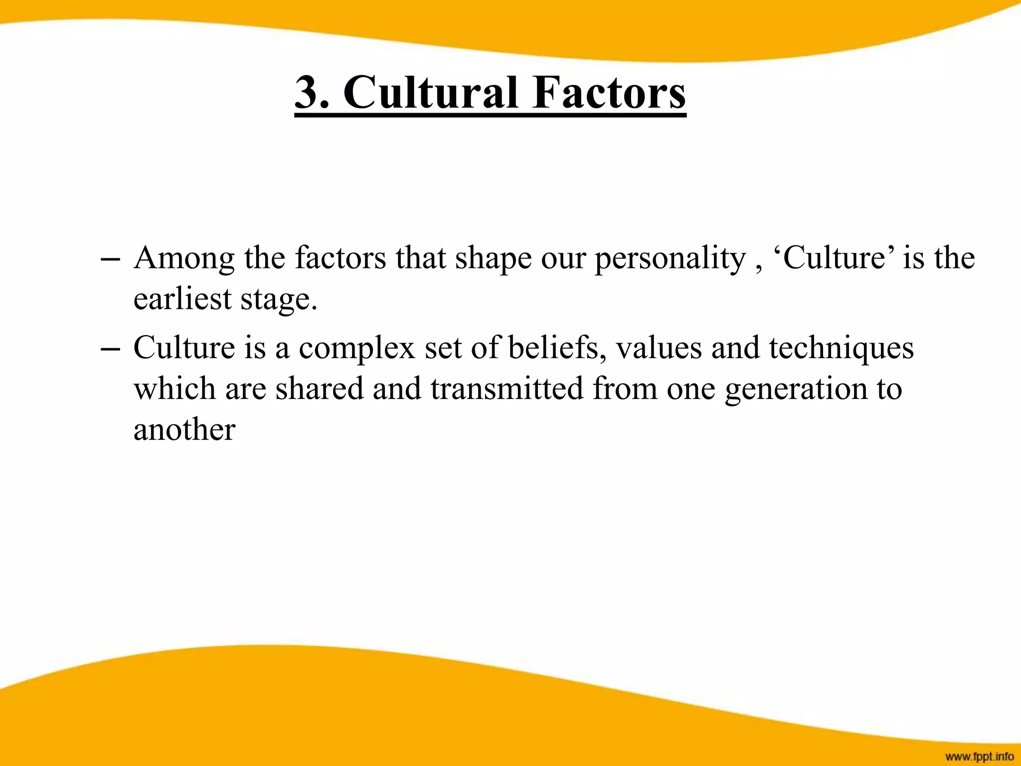 – Among the factors that shape our personality , ‘Culture’ is the
earliest stage.
– Culture is a complex set of beliefs, values and techniques
which are shared and transmitted from one generation to
another
3. Cultural Factors
 