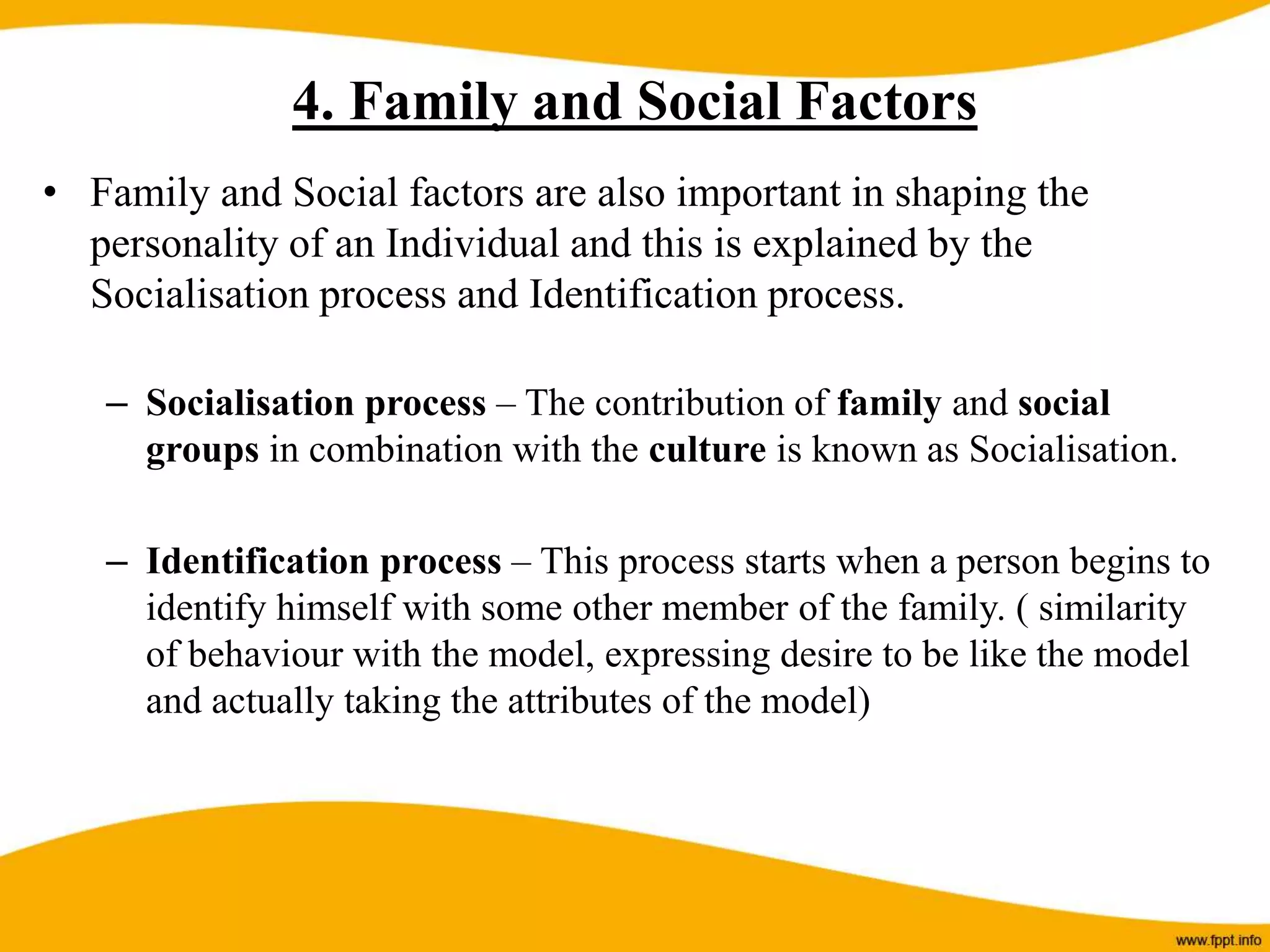 4. Family and Social Factors
• Family and Social factors are also important in shaping the
personality of an Individual and this is explained by the
Socialisation process and Identification process.
– Socialisation process – The contribution of family and social
groups in combination with the culture is known as Socialisation.
– Identification process – This process starts when a person begins to
identify himself with some other member of the family. ( similarity
of behaviour with the model, expressing desire to be like the model
and actually taking the attributes of the model)
 