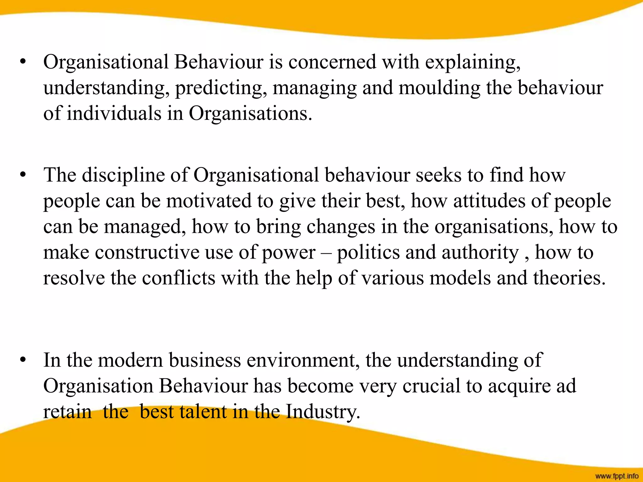• Organisational Behaviour is concerned with explaining,
understanding, predicting, managing and moulding the behaviour
of individuals in Organisations.
• The discipline of Organisational behaviour seeks to find how
people can be motivated to give their best, how attitudes of people
can be managed, how to bring changes in the organisations, how to
make constructive use of power – politics and authority , how to
resolve the conflicts with the help of various models and theories.
• In the modern business environment, the understanding of
Organisation Behaviour has become very crucial to acquire ad
retain the best talent in the Industry.
 