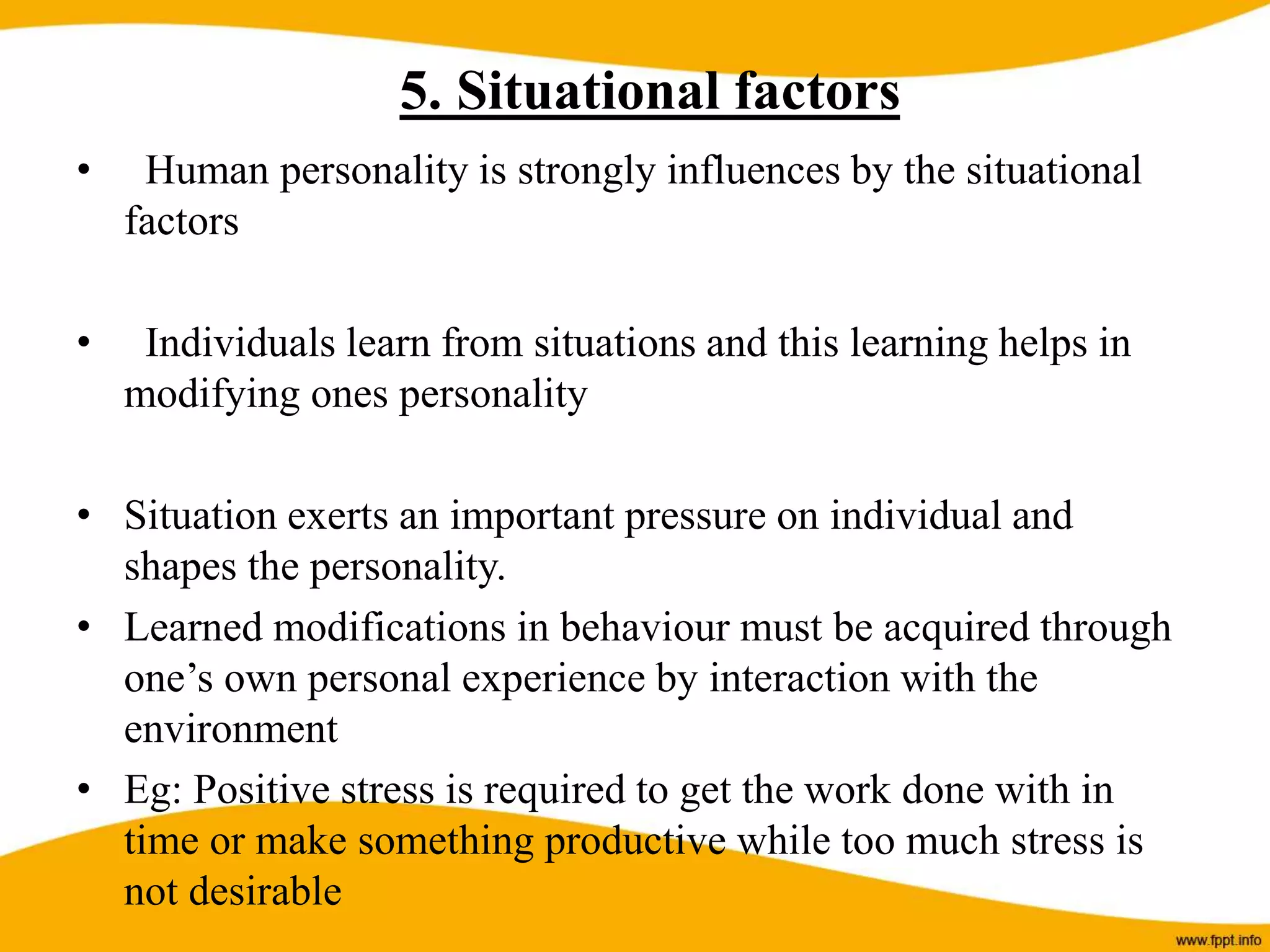 5. Situational factors
• Human personality is strongly influences by the situational
factors
• Individuals learn from situations and this learning helps in
modifying ones personality
• Situation exerts an important pressure on individual and
shapes the personality.
• Learned modifications in behaviour must be acquired through
one’s own personal experience by interaction with the
environment
• Eg: Positive stress is required to get the work done with in
time or make something productive while too much stress is
not desirable
 