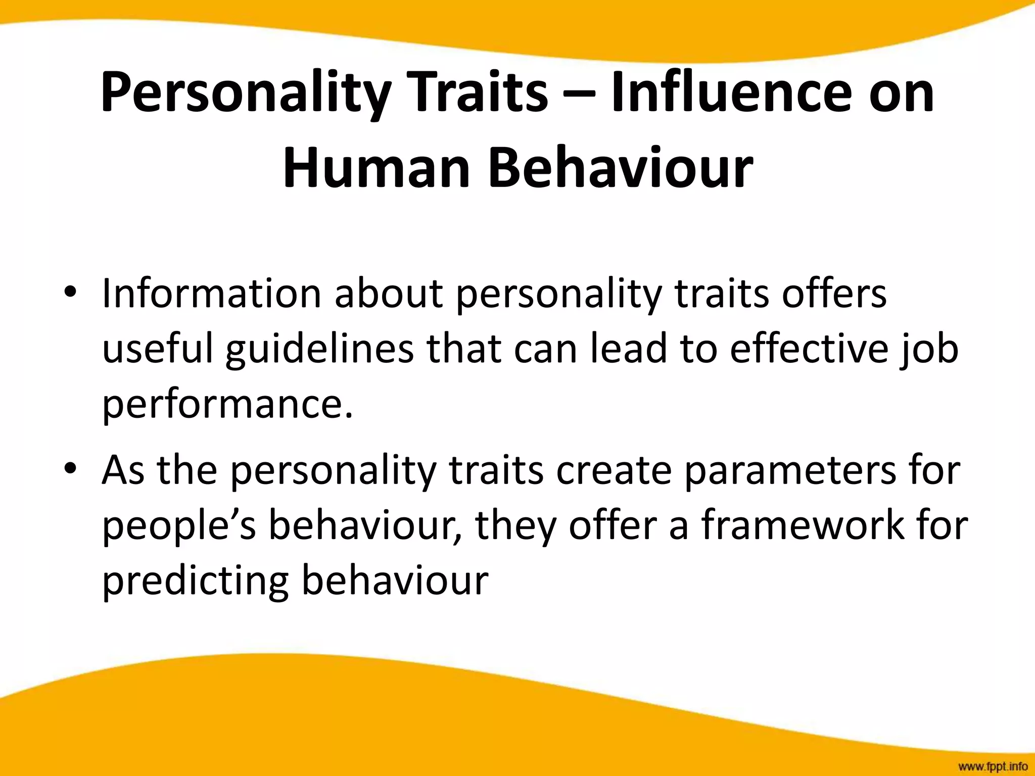 Personality Traits – Influence on
Human Behaviour
• Information about personality traits offers
useful guidelines that can lead to effective job
performance.
• As the personality traits create parameters for
people’s behaviour, they offer a framework for
predicting behaviour
 