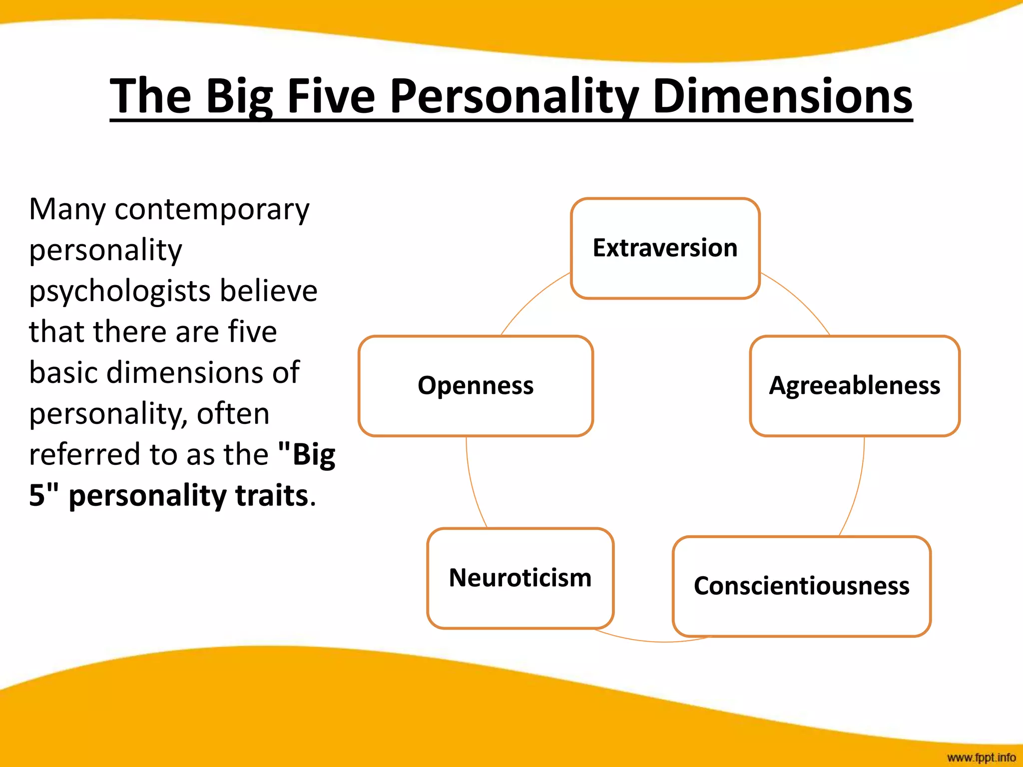 The Big Five Personality Dimensions
Many contemporary
personality
psychologists believe
that there are five
basic dimensions of
personality, often
referred to as the "Big
5" personality traits.
Extraversion
Agreeableness
Conscientiousness
Neuroticism
Openness
 