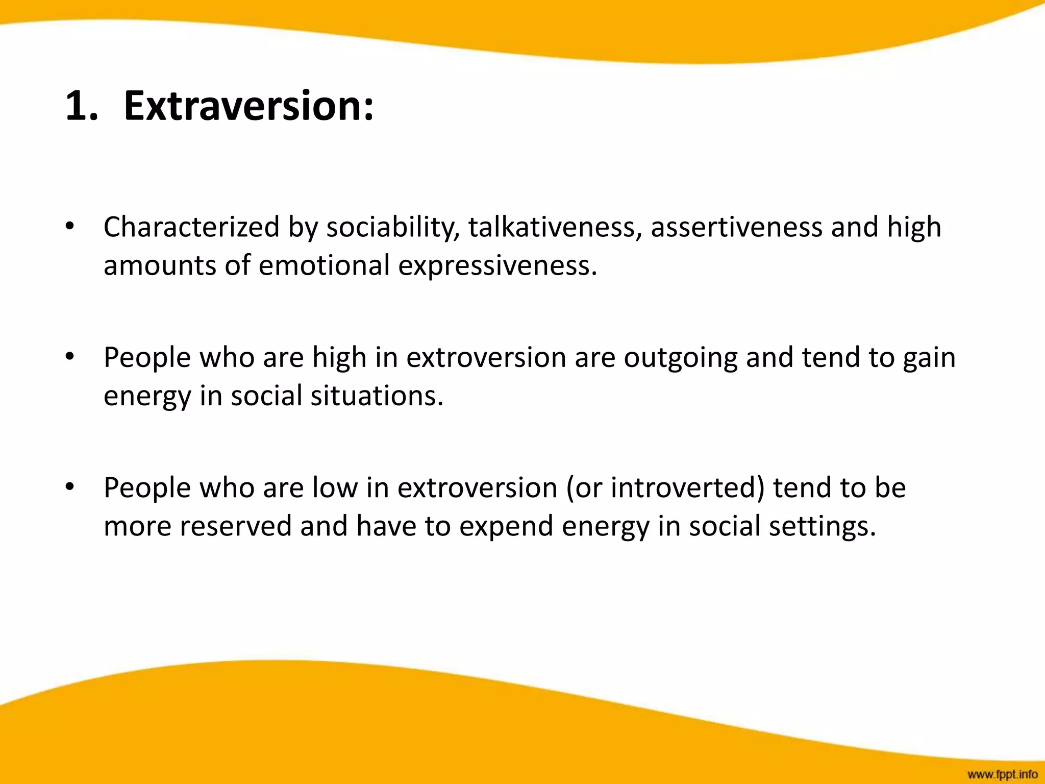 1. Extraversion:
• Characterized by sociability, talkativeness, assertiveness and high
amounts of emotional expressiveness.
• People who are high in extroversion are outgoing and tend to gain
energy in social situations.
• People who are low in extroversion (or introverted) tend to be
more reserved and have to expend energy in social settings.
 