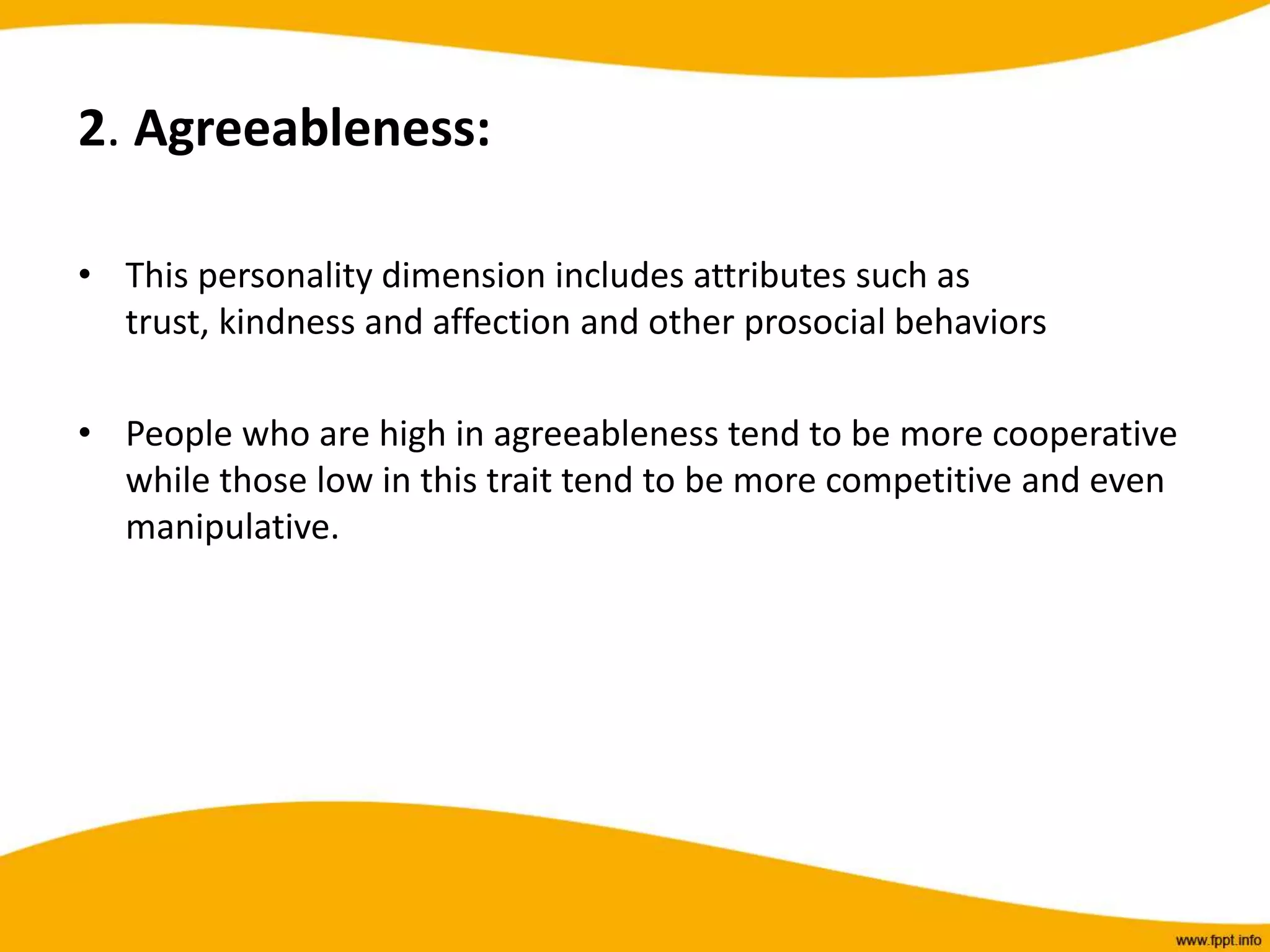 2. Agreeableness:
• This personality dimension includes attributes such as
trust, kindness and affection and other prosocial behaviors
• People who are high in agreeableness tend to be more cooperative
while those low in this trait tend to be more competitive and even
manipulative.
 