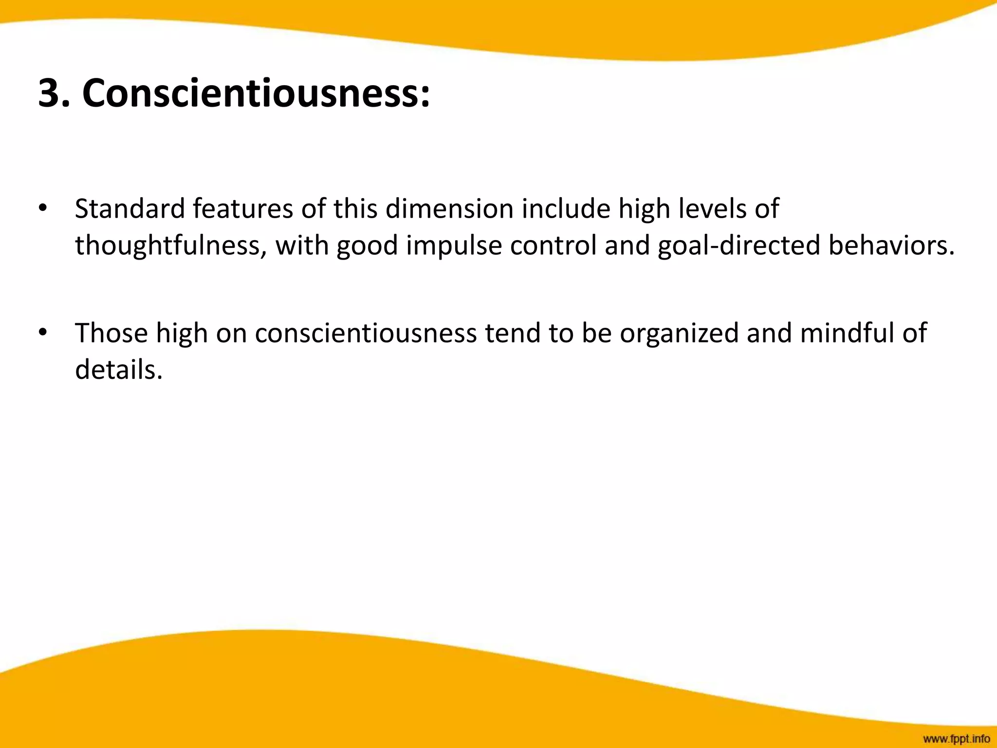3. Conscientiousness:
• Standard features of this dimension include high levels of
thoughtfulness, with good impulse control and goal-directed behaviors.
• Those high on conscientiousness tend to be organized and mindful of
details.
 