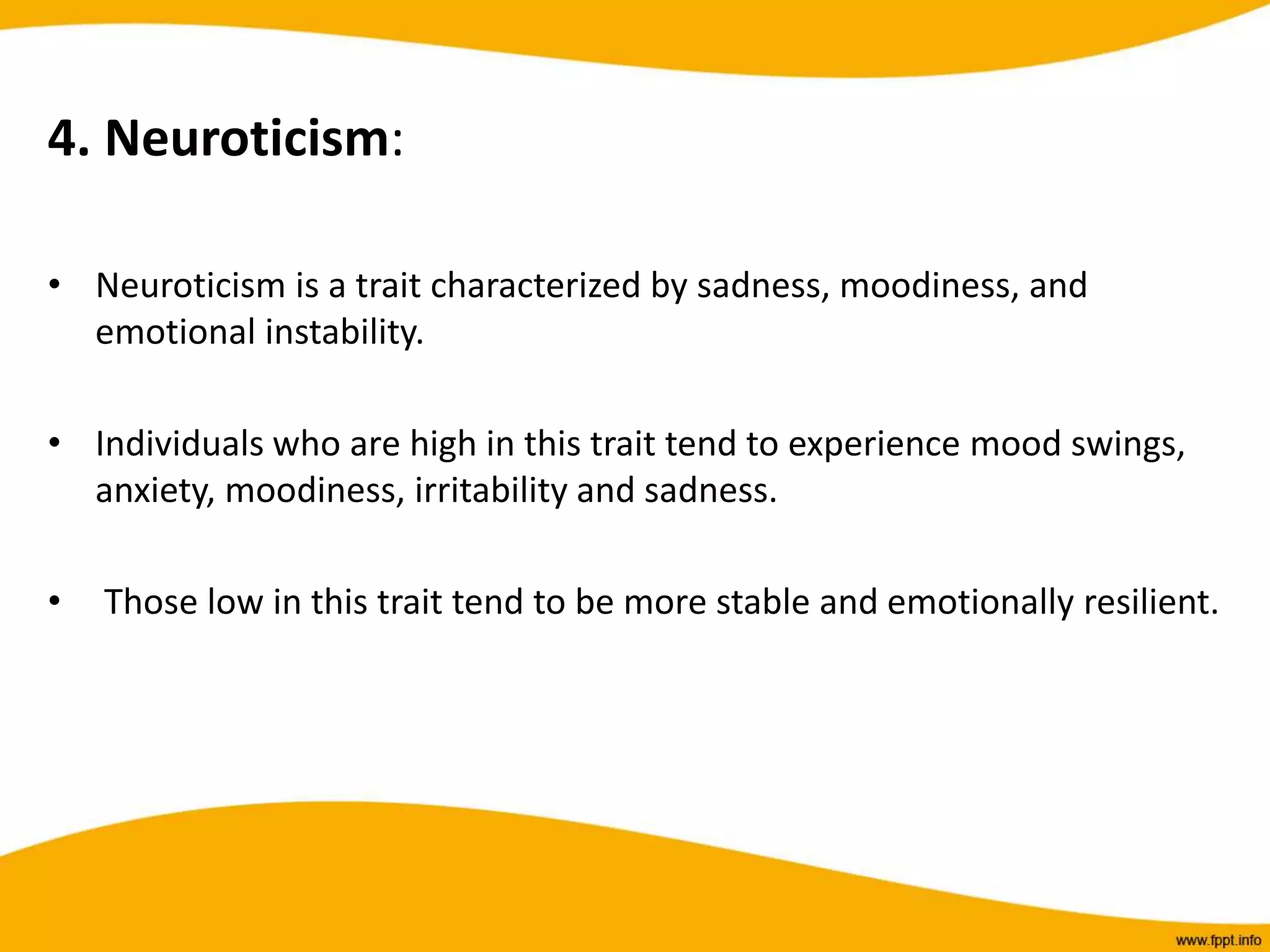 4. Neuroticism:
• Neuroticism is a trait characterized by sadness, moodiness, and
emotional instability.
• Individuals who are high in this trait tend to experience mood swings,
anxiety, moodiness, irritability and sadness.
• Those low in this trait tend to be more stable and emotionally resilient.
 