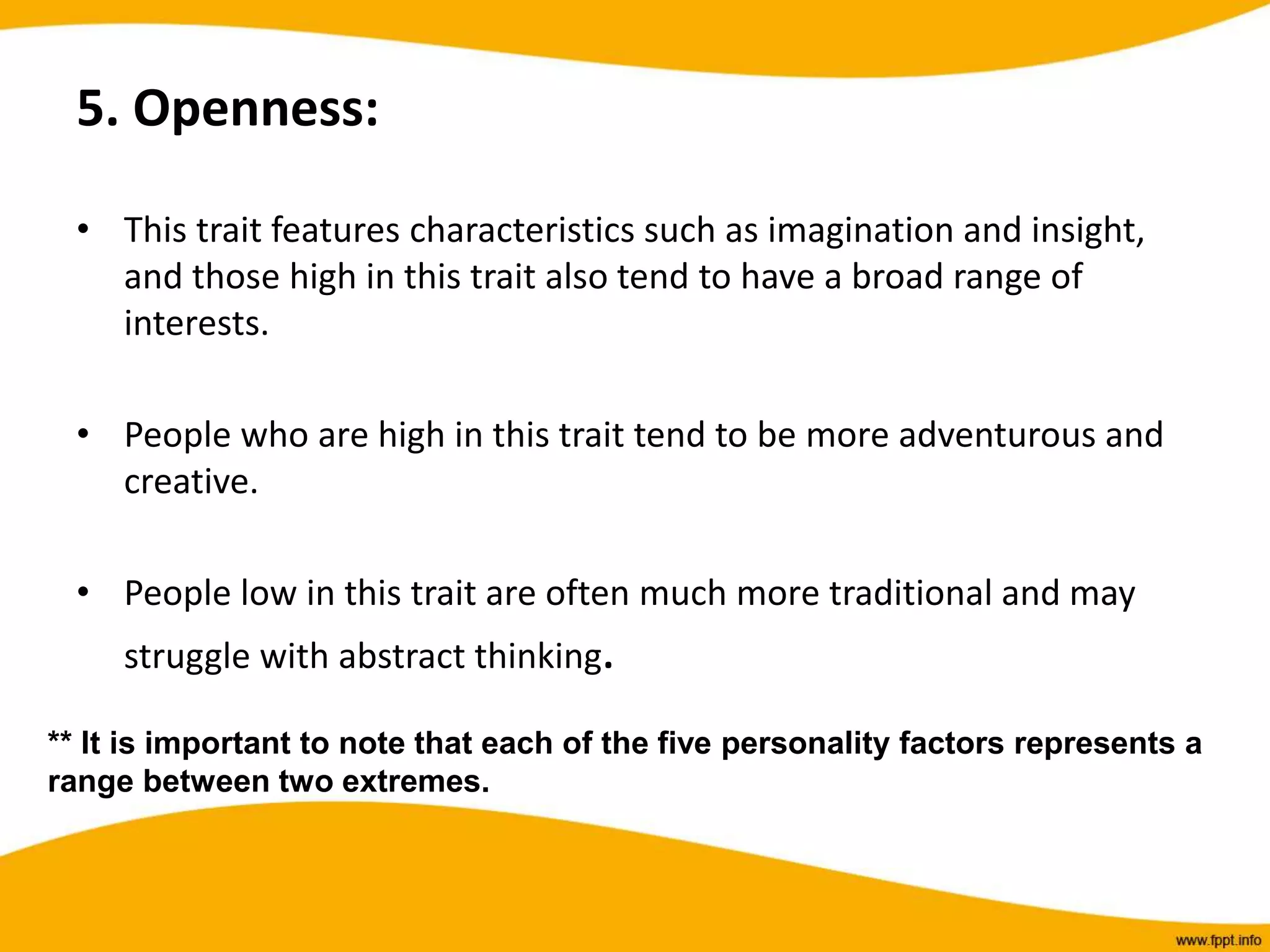 5. Openness:
• This trait features characteristics such as imagination and insight,
and those high in this trait also tend to have a broad range of
interests.
• People who are high in this trait tend to be more adventurous and
creative.
• People low in this trait are often much more traditional and may
struggle with abstract thinking.
** It is important to note that each of the five personality factors represents a
range between two extremes.
 