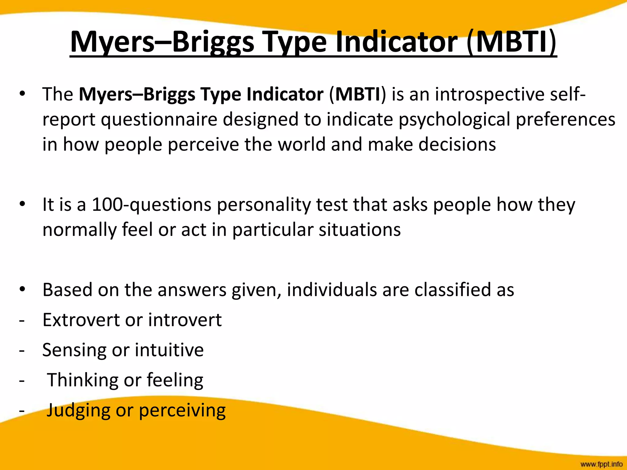 Myers–Briggs Type Indicator (MBTI)
• The Myers–Briggs Type Indicator (MBTI) is an introspective self-
report questionnaire designed to indicate psychological preferences
in how people perceive the world and make decisions
• It is a 100-questions personality test that asks people how they
normally feel or act in particular situations
• Based on the answers given, individuals are classified as
- Extrovert or introvert
- Sensing or intuitive
- Thinking or feeling
- Judging or perceiving
 