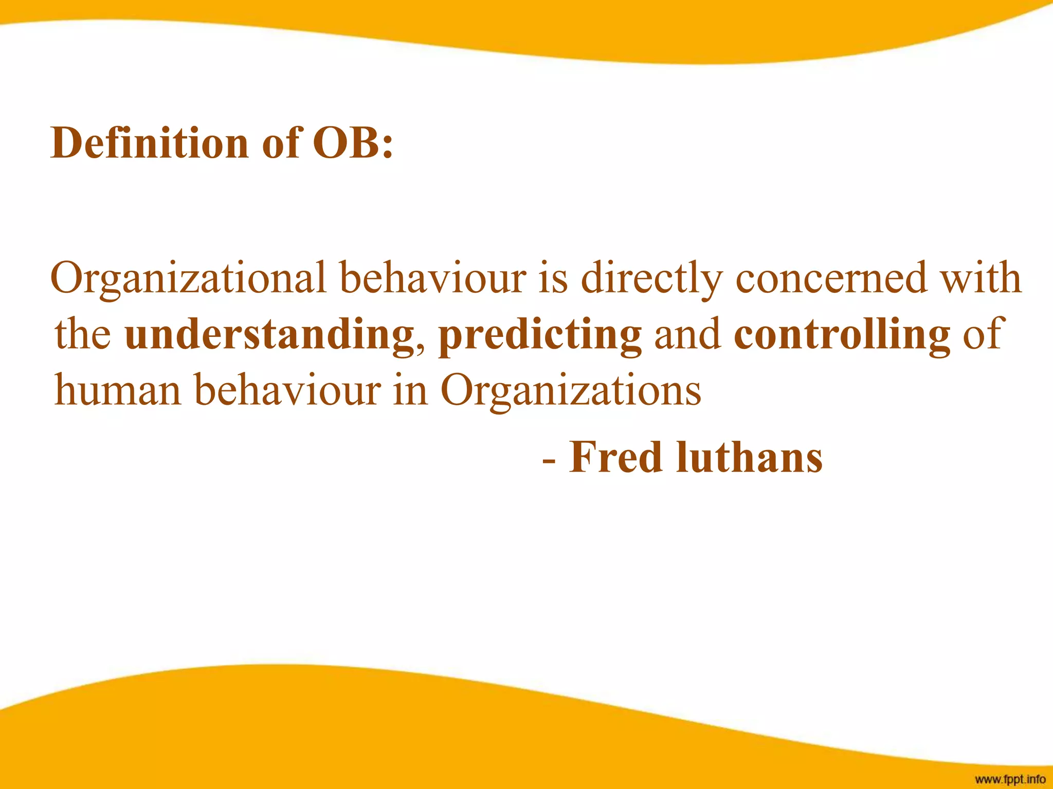 Definition of OB:
Organizational behaviour is directly concerned with
the understanding, predicting and controlling of
human behaviour in Organizations
- Fred luthans
 