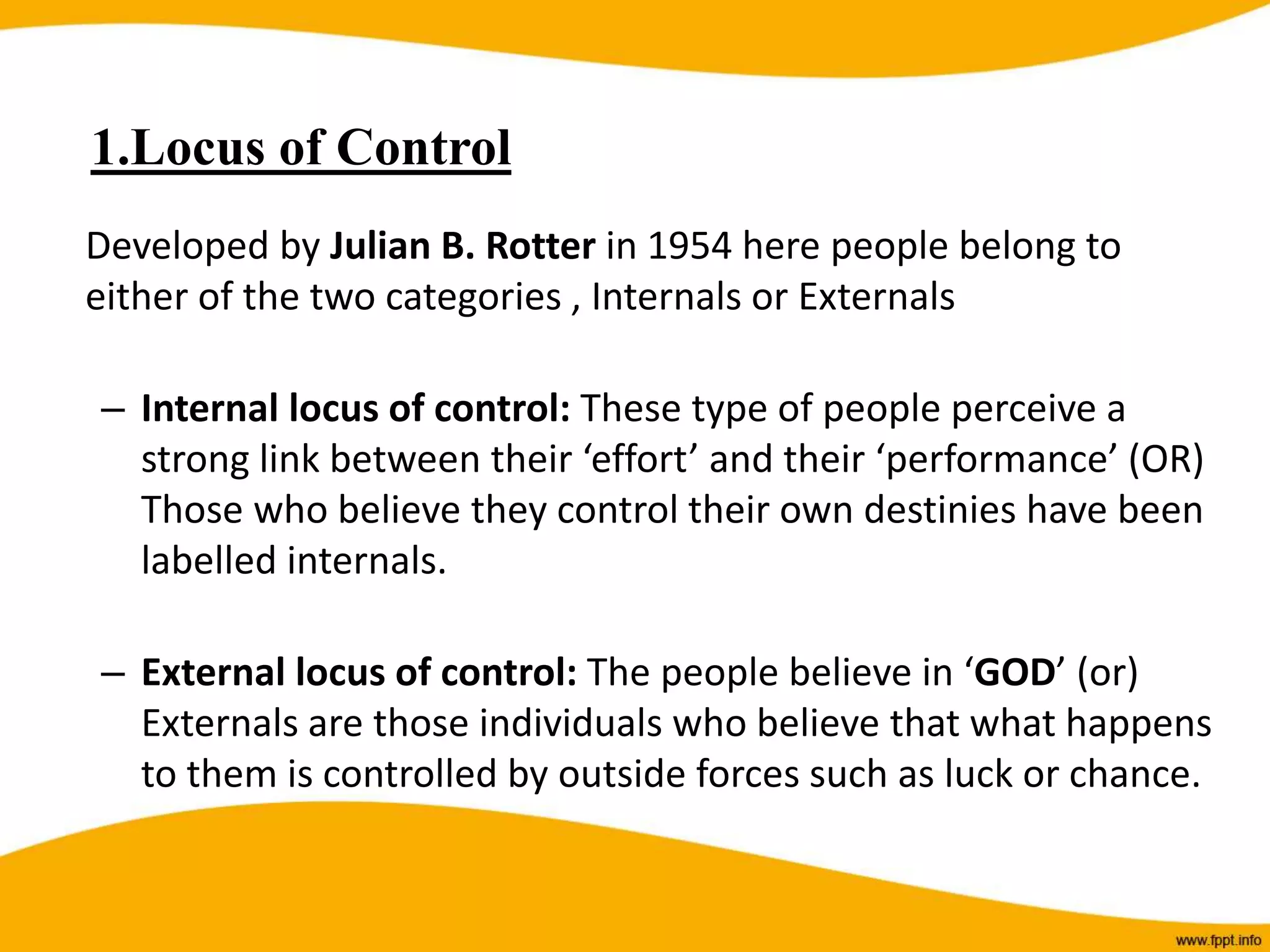 1.Locus of Control
Developed by Julian B. Rotter in 1954 here people belong to
either of the two categories , Internals or Externals
– Internal locus of control: These type of people perceive a
strong link between their ‘effort’ and their ‘performance’ (OR)
Those who believe they control their own destinies have been
labelled internals.
– External locus of control: The people believe in ‘GOD’ (or)
Externals are those individuals who believe that what happens
to them is controlled by outside forces such as luck or chance.
 