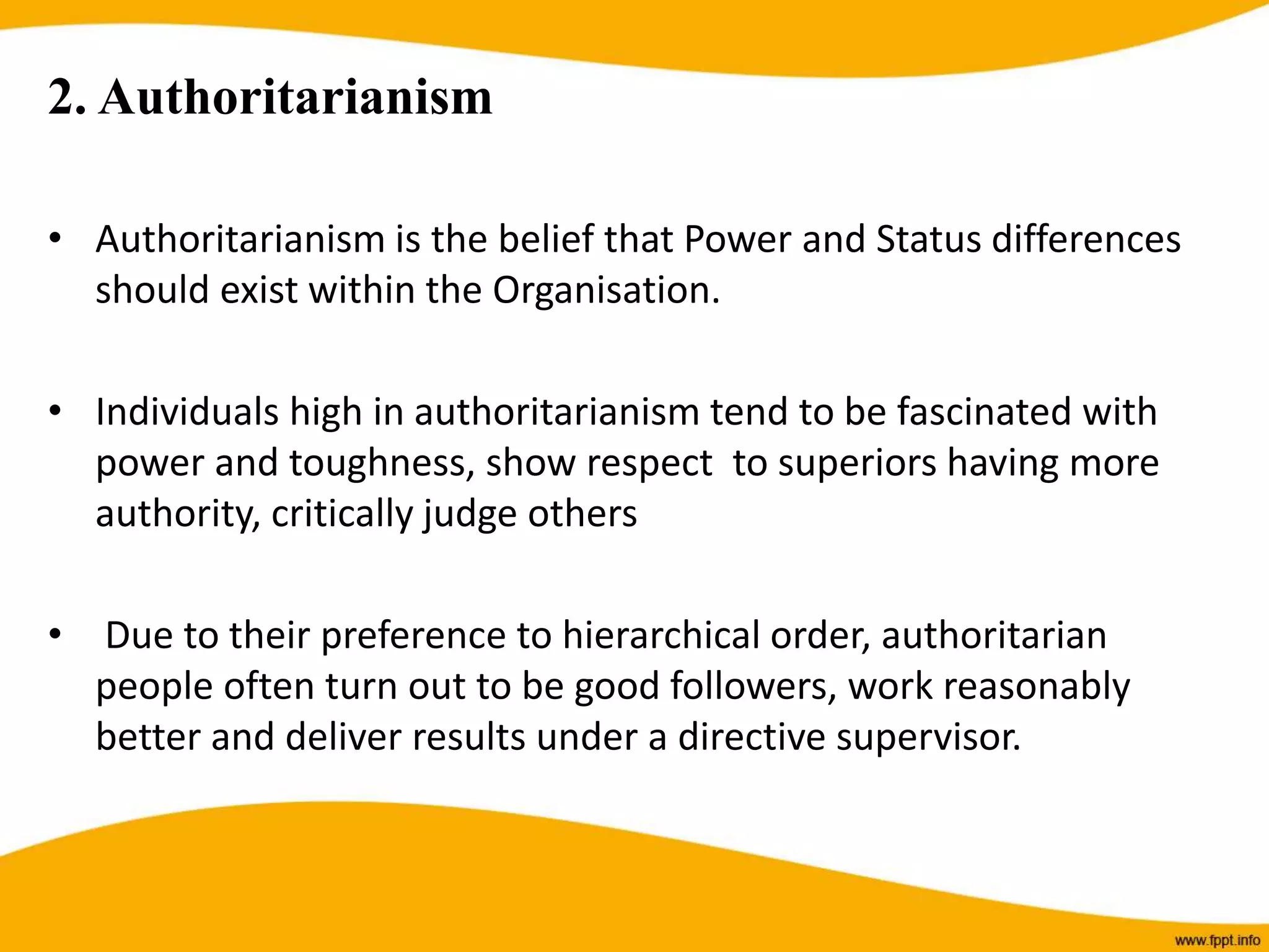2. Authoritarianism
• Authoritarianism is the belief that Power and Status differences
should exist within the Organisation.
• Individuals high in authoritarianism tend to be fascinated with
power and toughness, show respect to superiors having more
authority, critically judge others
• Due to their preference to hierarchical order, authoritarian
people often turn out to be good followers, work reasonably
better and deliver results under a directive supervisor.
 