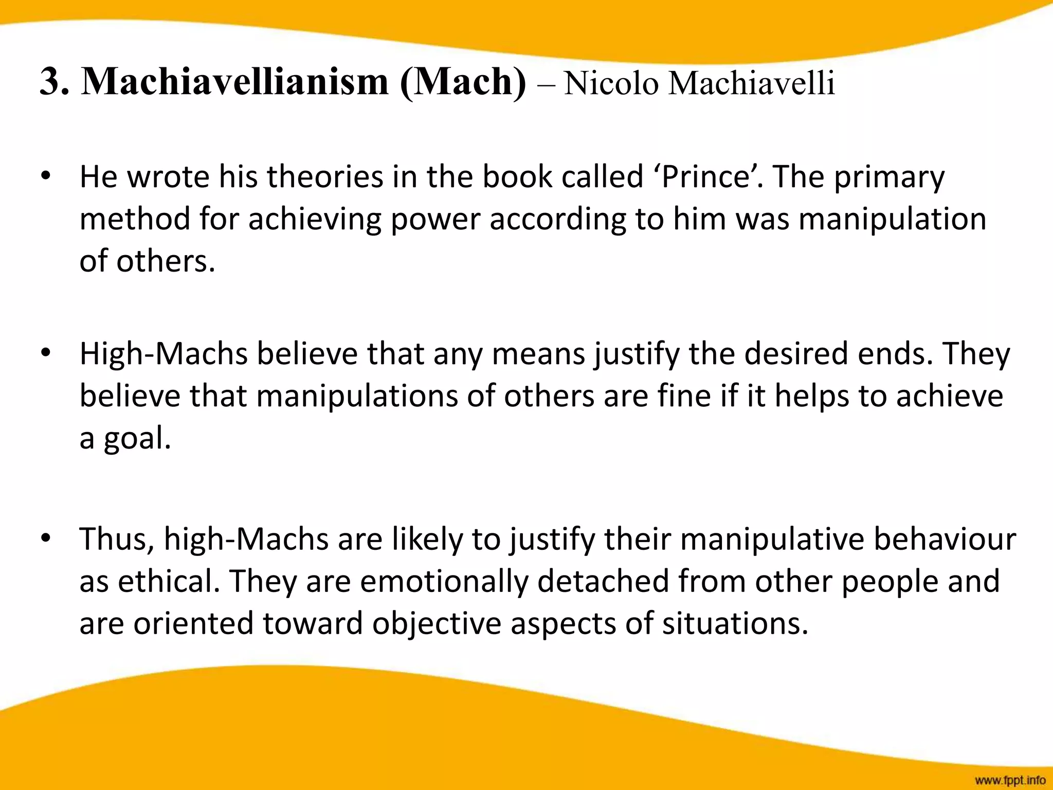 3. Machiavellianism (Mach) – Nicolo Machiavelli
• He wrote his theories in the book called ‘Prince’. The primary
method for achieving power according to him was manipulation
of others.
• High-Machs believe that any means justify the desired ends. They
believe that manipulations of others are fine if it helps to achieve
a goal.
• Thus, high-Machs are likely to justify their manipulative behaviour
as ethical. They are emotionally detached from other people and
are oriented toward objective aspects of situations.
 