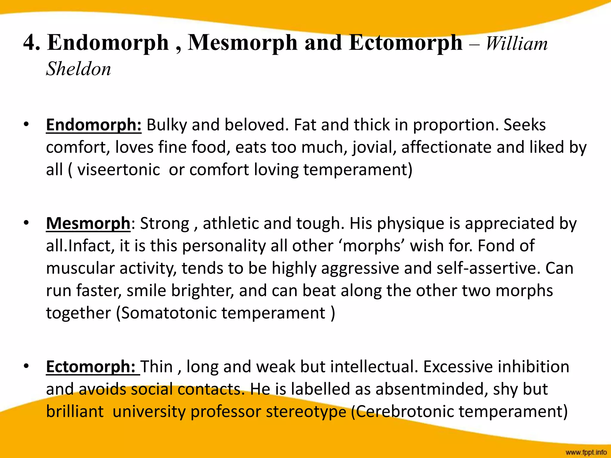4. Endomorph , Mesmorph and Ectomorph – William
Sheldon
• Endomorph: Bulky and beloved. Fat and thick in proportion. Seeks
comfort, loves fine food, eats too much, jovial, affectionate and liked by
all ( viseertonic or comfort loving temperament)
• Mesmorph: Strong , athletic and tough. His physique is appreciated by
all.Infact, it is this personality all other ‘morphs’ wish for. Fond of
muscular activity, tends to be highly aggressive and self-assertive. Can
run faster, smile brighter, and can beat along the other two morphs
together (Somatotonic temperament )
• Ectomorph: Thin , long and weak but intellectual. Excessive inhibition
and avoids social contacts. He is labelled as absentminded, shy but
brilliant university professor stereotype (Cerebrotonic temperament)
 
