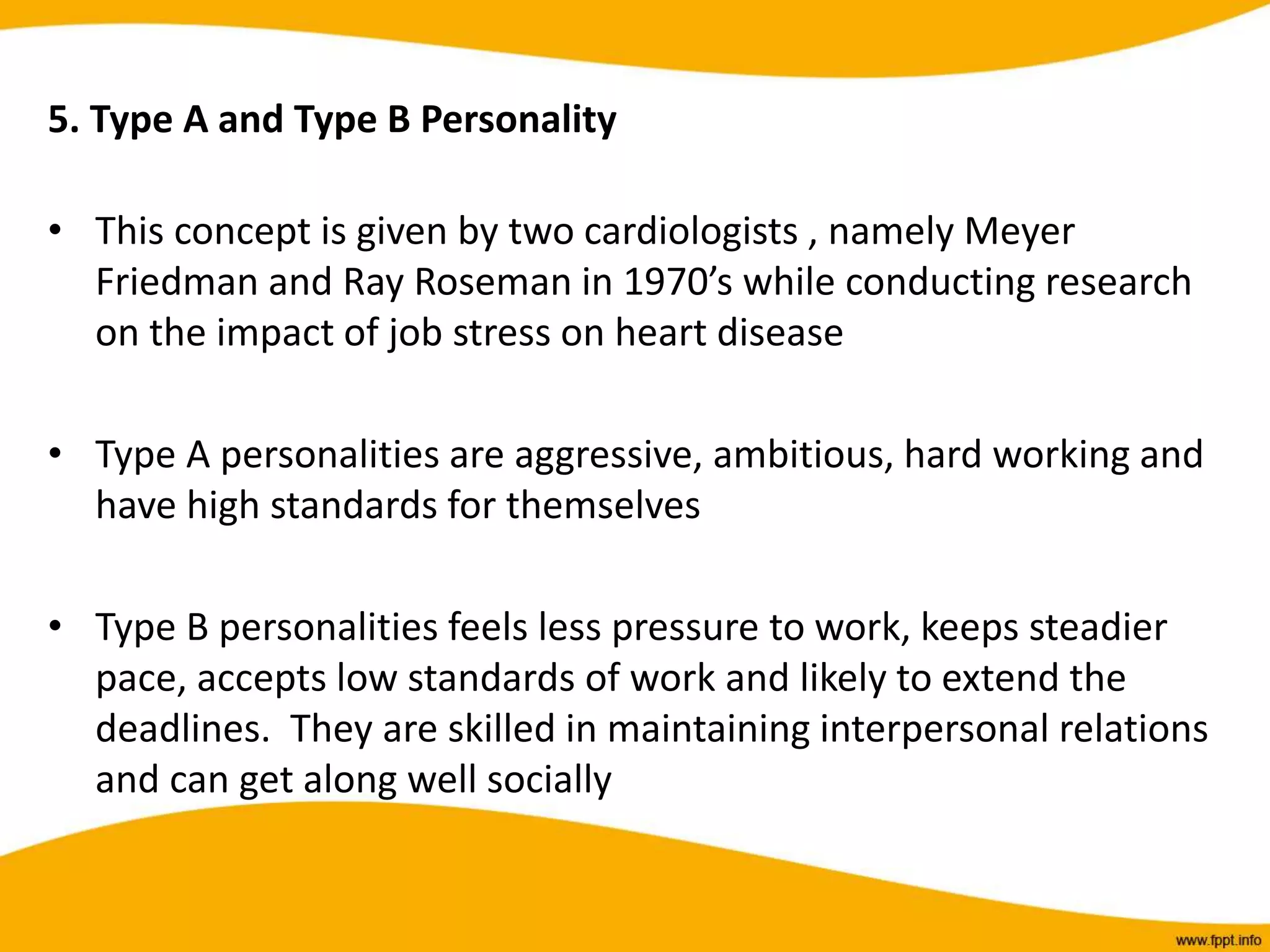5. Type A and Type B Personality
• This concept is given by two cardiologists , namely Meyer
Friedman and Ray Roseman in 1970’s while conducting research
on the impact of job stress on heart disease
• Type A personalities are aggressive, ambitious, hard working and
have high standards for themselves
• Type B personalities feels less pressure to work, keeps steadier
pace, accepts low standards of work and likely to extend the
deadlines. They are skilled in maintaining interpersonal relations
and can get along well socially
 