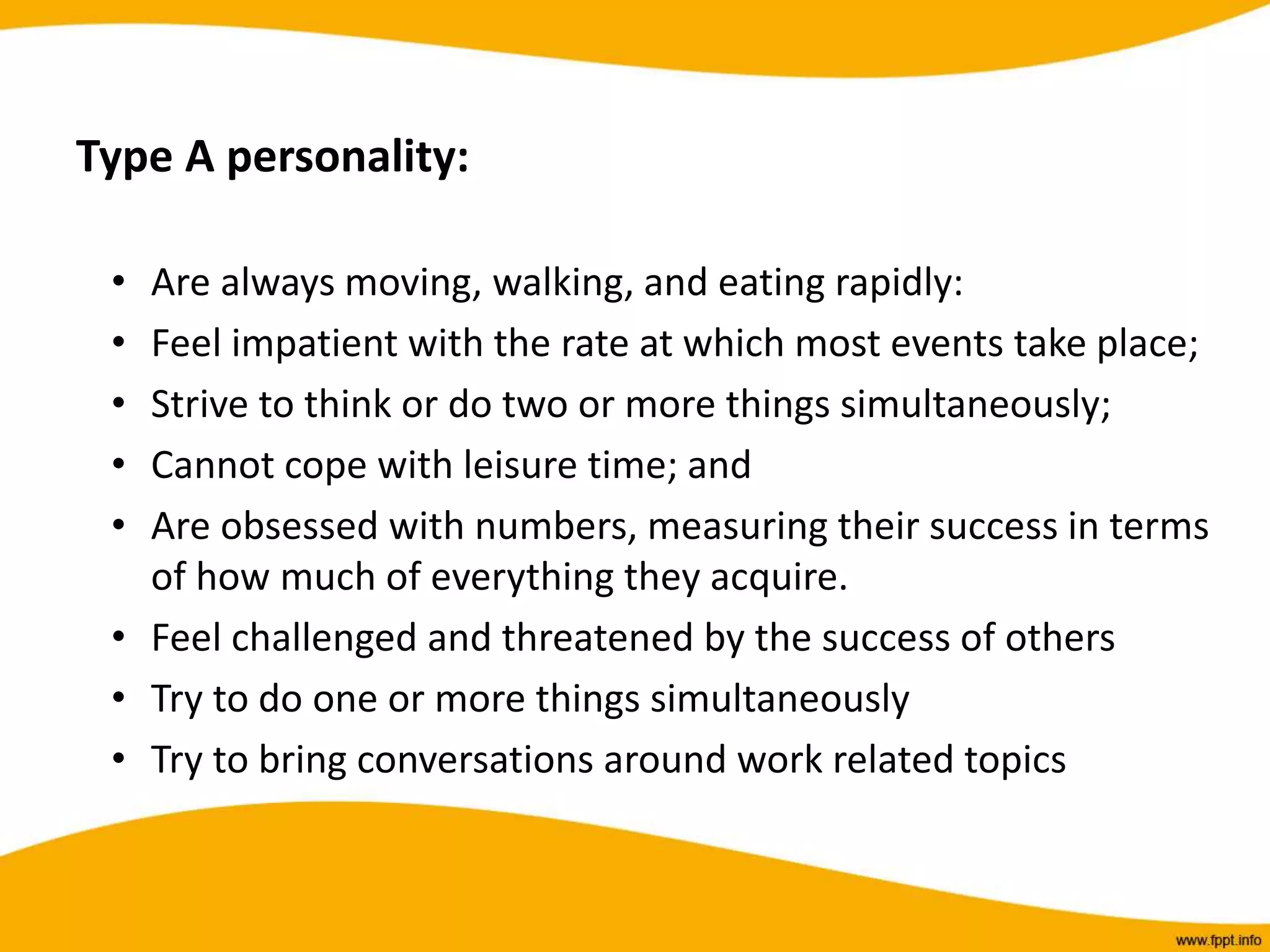 Type A personality:
• Are always moving, walking, and eating rapidly:
• Feel impatient with the rate at which most events take place;
• Strive to think or do two or more things simultaneously;
• Cannot cope with leisure time; and
• Are obsessed with numbers, measuring their success in terms
of how much of everything they acquire.
• Feel challenged and threatened by the success of others
• Try to do one or more things simultaneously
• Try to bring conversations around work related topics
 