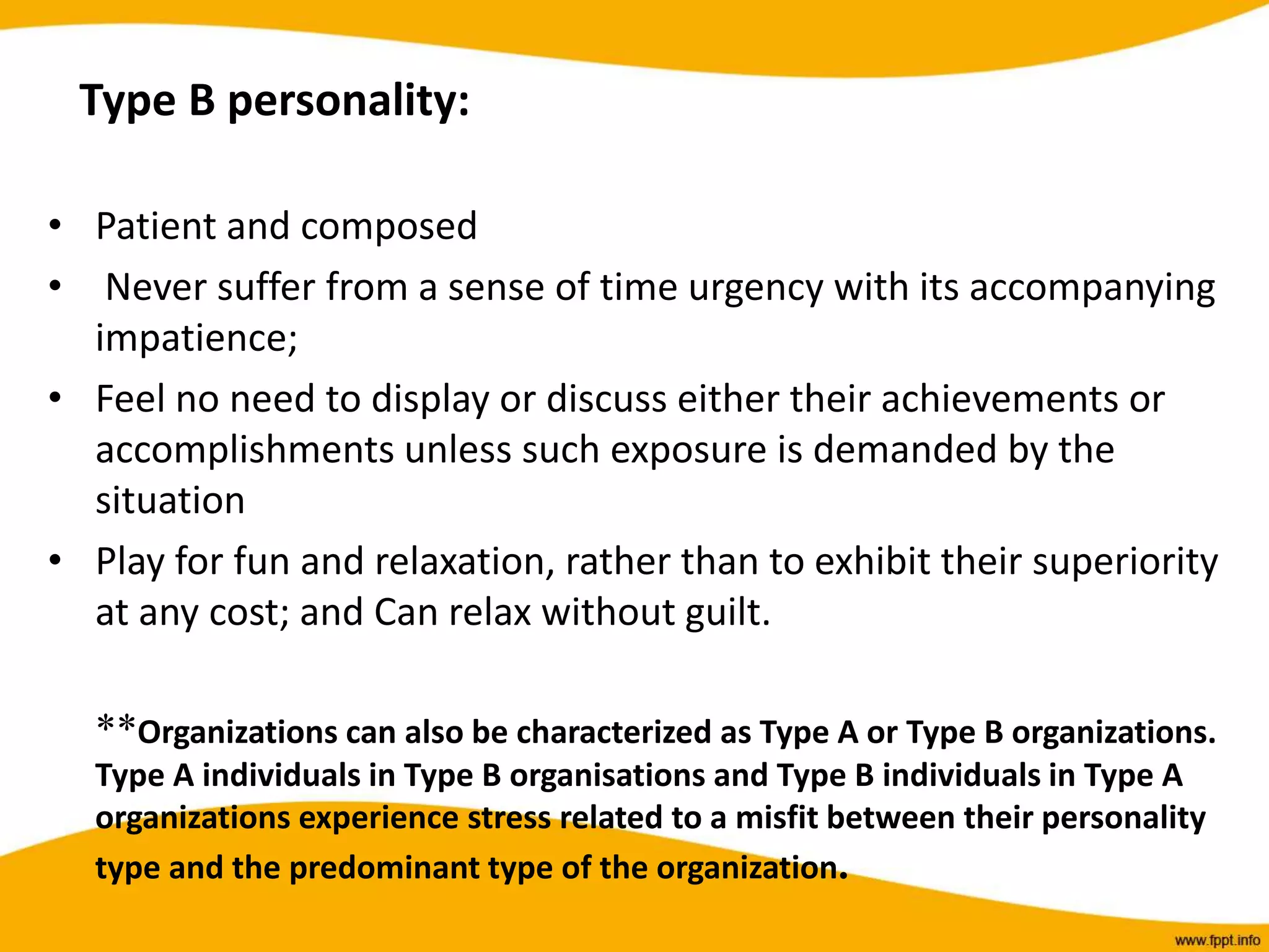 Type B personality:
• Patient and composed
• Never suffer from a sense of time urgency with its accompanying
impatience;
• Feel no need to display or discuss either their achievements or
accomplishments unless such exposure is demanded by the
situation
• Play for fun and relaxation, rather than to exhibit their superiority
at any cost; and Can relax without guilt.
**Organizations can also be characterized as Type A or Type B organizations.
Type A individuals in Type B organisations and Type B individuals in Type A
organizations experience stress related to a misfit between their personality
type and the predominant type of the organization.
 