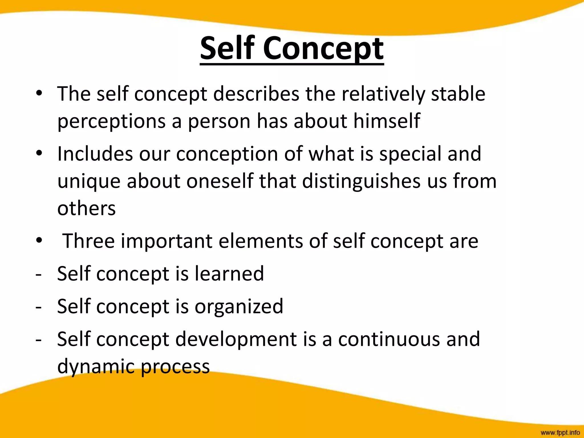 Self Concept
• The self concept describes the relatively stable
perceptions a person has about himself
• Includes our conception of what is special and
unique about oneself that distinguishes us from
others
• Three important elements of self concept are
- Self concept is learned
- Self concept is organized
- Self concept development is a continuous and
dynamic process
 