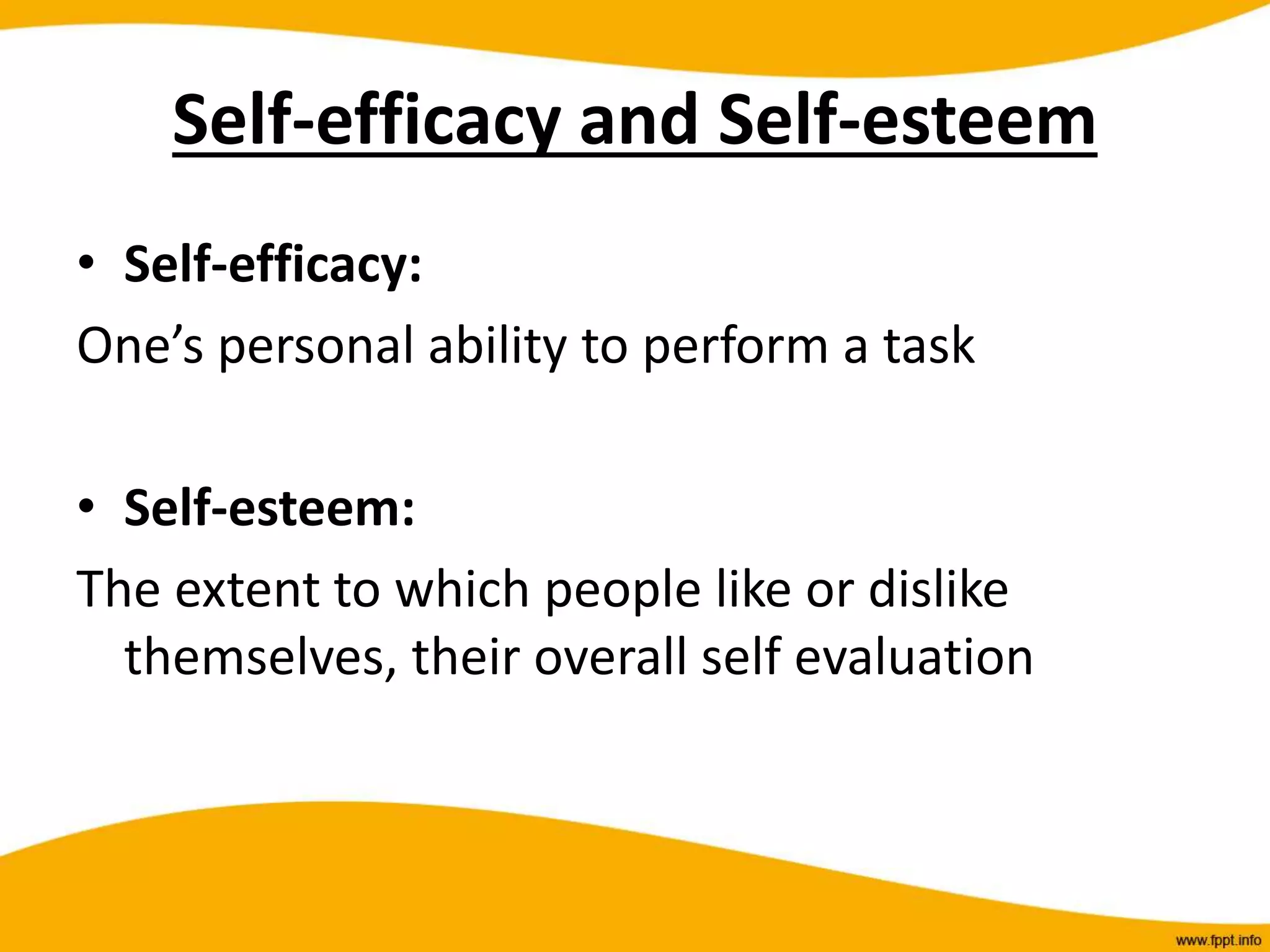 Self-efficacy and Self-esteem
• Self-efficacy:
One’s personal ability to perform a task
• Self-esteem:
The extent to which people like or dislike
themselves, their overall self evaluation
 