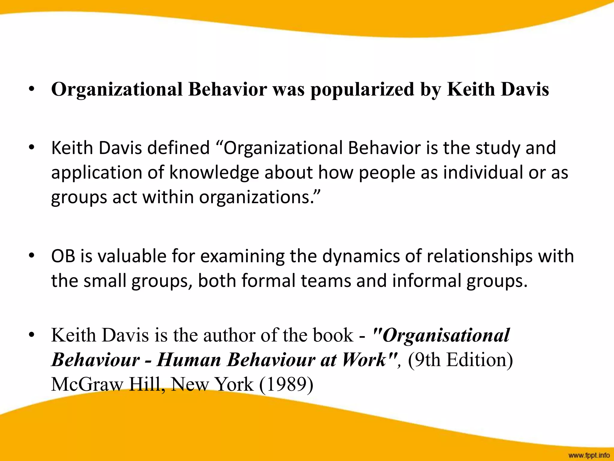 • Organizational Behavior was popularized by Keith Davis
• Keith Davis defined “Organizational Behavior is the study and
application of knowledge about how people as individual or as
groups act within organizations.”
• OB is valuable for examining the dynamics of relationships with
the small groups, both formal teams and informal groups.
• Keith Davis is the author of the book - "Organisational
Behaviour - Human Behaviour at Work", (9th Edition)
McGraw Hill, New York (1989)
 