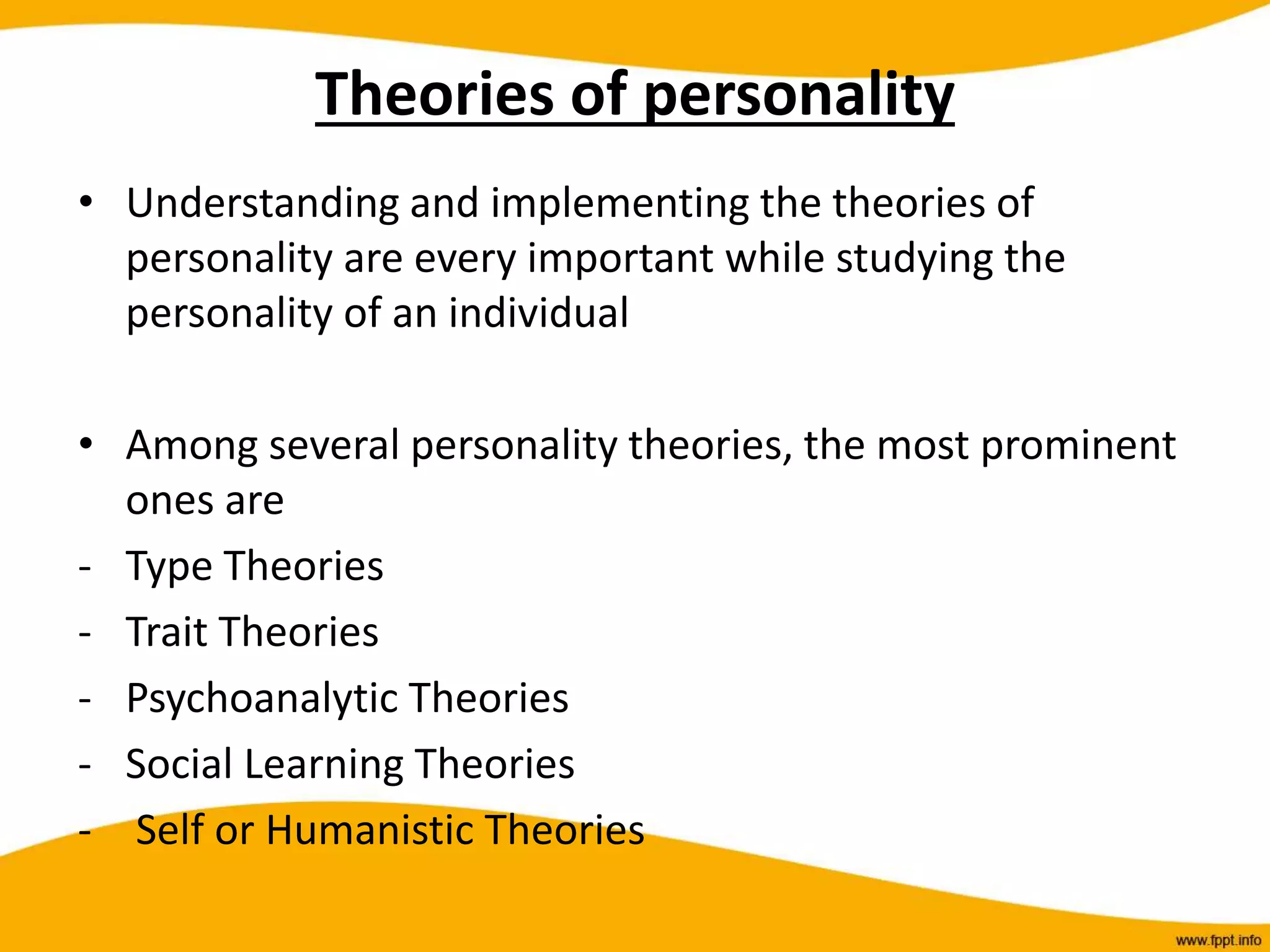 Theories of personality
• Understanding and implementing the theories of
personality are every important while studying the
personality of an individual
• Among several personality theories, the most prominent
ones are
- Type Theories
- Trait Theories
- Psychoanalytic Theories
- Social Learning Theories
- Self or Humanistic Theories
 