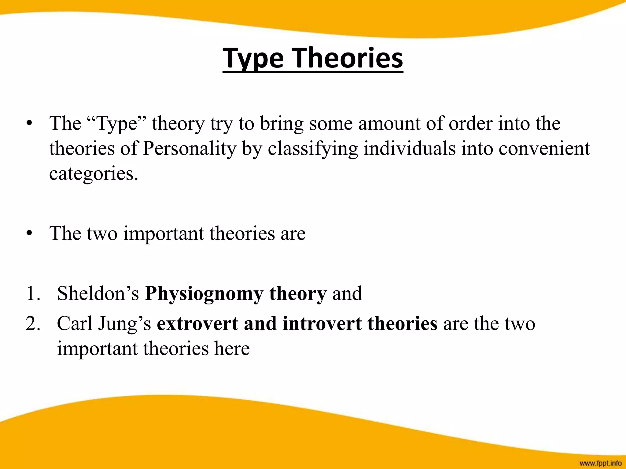 • The “Type” theory try to bring some amount of order into the
theories of Personality by classifying individuals into convenient
categories.
• The two important theories are
1. Sheldon’s Physiognomy theory and
2. Carl Jung’s extrovert and introvert theories are the two
important theories here
Type Theories
 