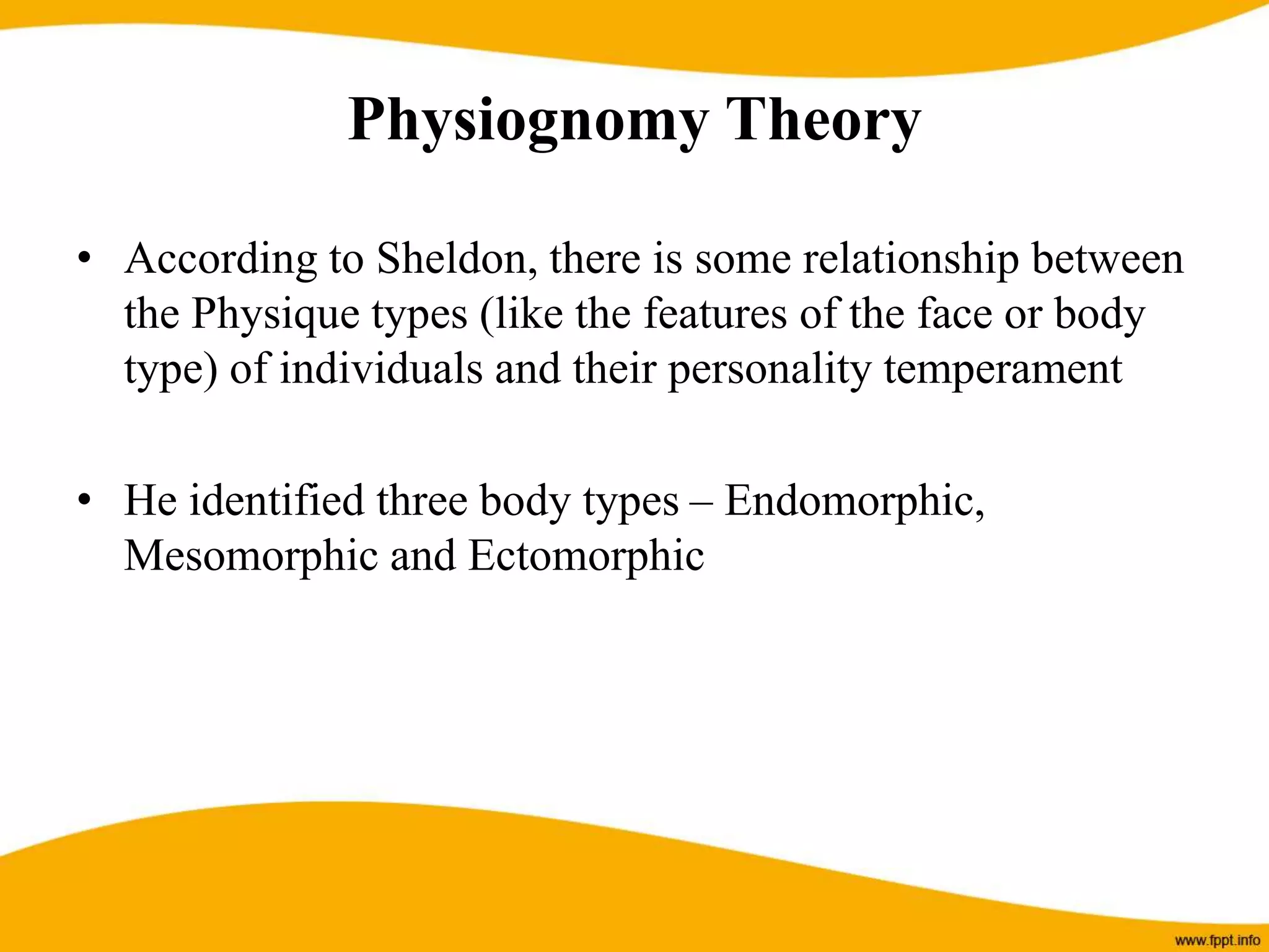 Physiognomy Theory
• According to Sheldon, there is some relationship between
the Physique types (like the features of the face or body
type) of individuals and their personality temperament
• He identified three body types – Endomorphic,
Mesomorphic and Ectomorphic
 