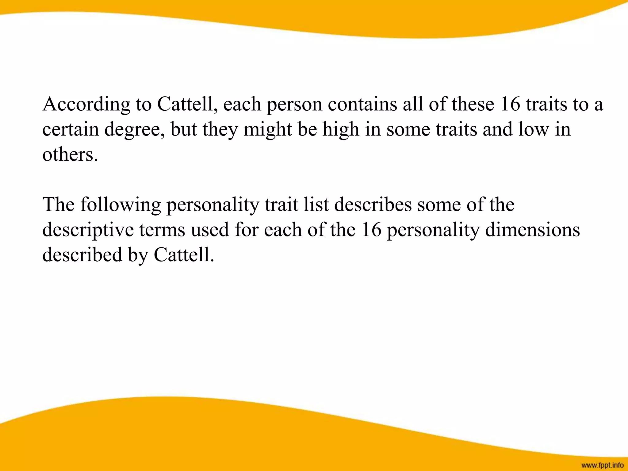 According to Cattell, each person contains all of these 16 traits to a
certain degree, but they might be high in some traits and low in
others.
The following personality trait list describes some of the
descriptive terms used for each of the 16 personality dimensions
described by Cattell.
 