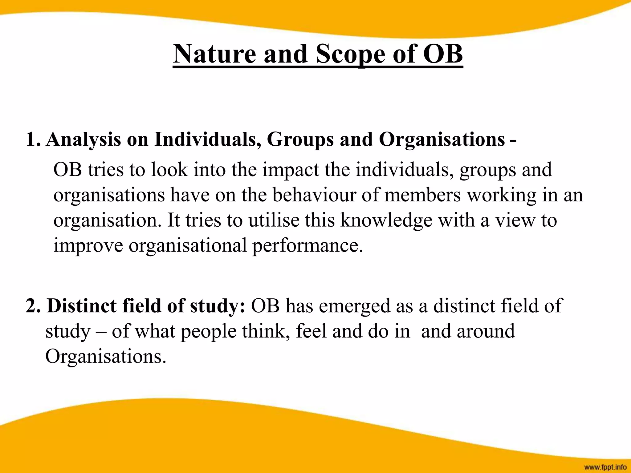 1. Analysis on Individuals, Groups and Organisations -
OB tries to look into the impact the individuals, groups and
organisations have on the behaviour of members working in an
organisation. It tries to utilise this knowledge with a view to
improve organisational performance.
2. Distinct field of study: OB has emerged as a distinct field of
study – of what people think, feel and do in and around
Organisations.
Nature and Scope of OB
 