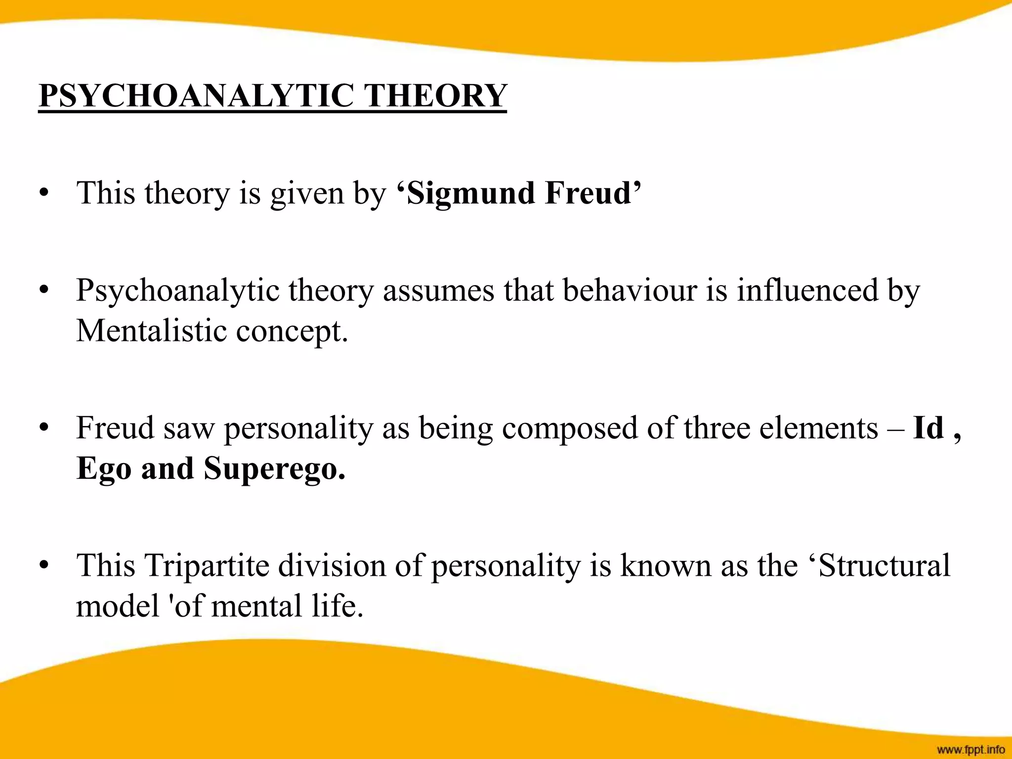 PSYCHOANALYTIC THEORY
• This theory is given by ‘Sigmund Freud’
• Psychoanalytic theory assumes that behaviour is influenced by
Mentalistic concept.
• Freud saw personality as being composed of three elements – Id ,
Ego and Superego.
• This Tripartite division of personality is known as the ‘Structural
model 'of mental life.
 