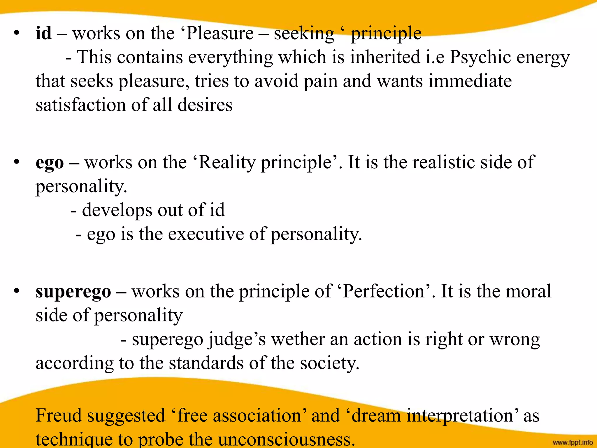 • id – works on the ‘Pleasure – seeking ‘ principle
- This contains everything which is inherited i.e Psychic energy
that seeks pleasure, tries to avoid pain and wants immediate
satisfaction of all desires
• ego – works on the ‘Reality principle’. It is the realistic side of
personality.
- develops out of id
- ego is the executive of personality.
• superego – works on the principle of ‘Perfection’. It is the moral
side of personality
- superego judge’s wether an action is right or wrong
according to the standards of the society.
Freud suggested ‘free association’ and ‘dream interpretation’ as
technique to probe the unconsciousness.
 