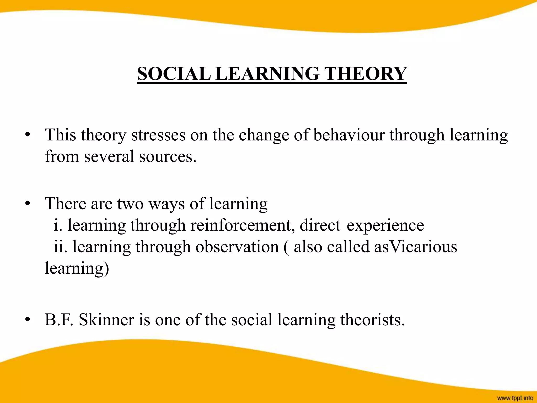 SOCIAL LEARNING THEORY
• This theory stresses on the change of behaviour through learning
from several sources.
• There are two ways of learning
i. learning through reinforcement, direct experience
ii. learning through observation ( also called asVicarious
learning)
• B.F. Skinner is one of the social learning theorists.
 