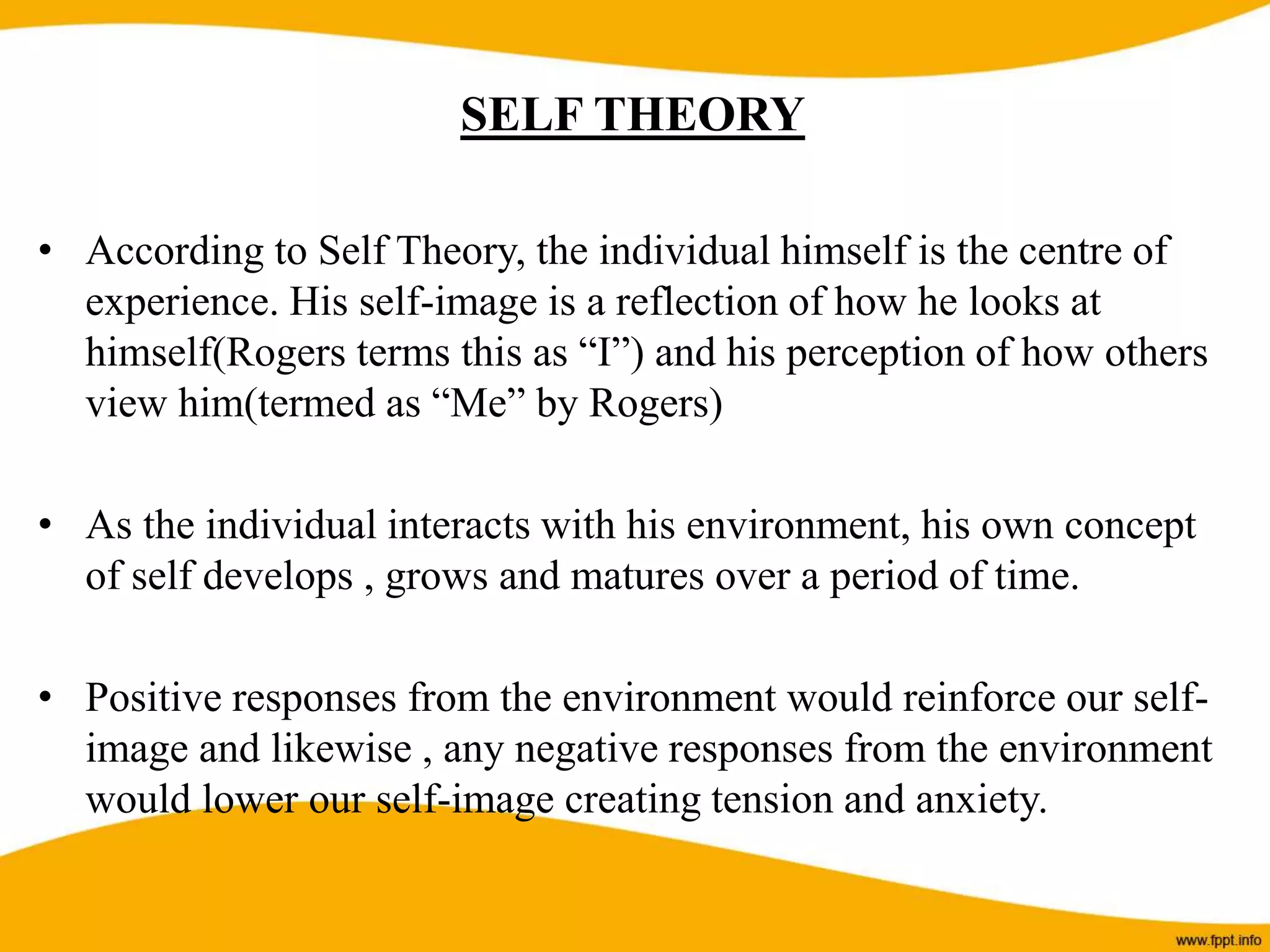 SELF THEORY
• According to Self Theory, the individual himself is the centre of
experience. His self-image is a reflection of how he looks at
himself(Rogers terms this as “I”) and his perception of how others
view him(termed as “Me” by Rogers)
• As the individual interacts with his environment, his own concept
of self develops , grows and matures over a period of time.
• Positive responses from the environment would reinforce our self-
image and likewise , any negative responses from the environment
would lower our self-image creating tension and anxiety.
 